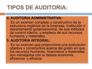 TIPOS DE AUDITORIA:
4. AUDITORIA ADMINISTRATIVA:
Es un examen completo y constructivo de la
estructura orgánica de la empresa, institución o
departamento gubernamental, de sus métodos
de control interno, y empleos de sus recursos
humanos y materiales.
5. AUDITORIA INTEGRAL:
Es un examen que proporciona una evaluación
objetiva y constructiva acerca del grado en que
los recursos humanos, financieros y materiales
son manejados con la debida economía,
eficiencia y eficacia.
 
