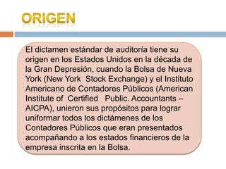 El dictamen estándar de auditoría tiene su
origen en los Estados Unidos en la década de
la Gran Depresión, cuando la Bolsa de Nueva
York (New York Stock Exchange) y el Instituto
Americano de Contadores Públicos (American
Institute of Certified Public. Accountants –
AICPA), unieron sus propósitos para lograr
uniformar todos los dictámenes de los
Contadores Públicos que eran presentados
acompañando a los estados financieros de la
empresa inscrita en la Bolsa.
 
