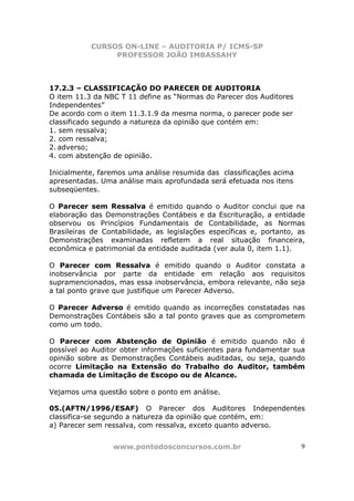 CURSOS ON-LINE – AUDITORIA P/ ICMS-SP
                PROFESSOR JOÃO IMBASSAHY



17.2.3 – CLASSIFICAÇÃO DO PARECER DE AUDITORIA
O item 11.3 da NBC T 11 define as “Normas do Parecer dos Auditores
Independentes”
De acordo com o item 11.3.1.9 da mesma norma, o parecer pode ser
classificado segundo a natureza da opinião que contém em:
1. sem ressalva;
2. com ressalva;
2. adverso;
4. com abstenção de opinião.

Inicialmente, faremos uma análise resumida das classificações acima
apresentadas. Uma análise mais aprofundada será efetuada nos itens
subseqüentes.

O Parecer sem Ressalva é emitido quando o Auditor conclui que na
elaboração das Demonstrações Contábeis e da Escrituração, a entidade
observou os Princípios Fundamentais de Contabilidade, as Normas
Brasileiras de Contabilidade, as legislações específicas e, portanto, as
Demonstrações examinadas refletem a real situação financeira,
econômica e patrimonial da entidade auditada (ver aula 0, item 1.1).

O Parecer com Ressalva é emitido quando o Auditor constata a
inobservância por parte da entidade em relação aos requisitos
supramencionados, mas essa inobservância, embora relevante, não seja
a tal ponto grave que justifique um Parecer Adverso.

O Parecer Adverso é emitido quando as incorreções constatadas nas
Demonstrações Contábeis são a tal ponto graves que as comprometem
como um todo.

O Parecer com Abstenção de Opinião é emitido quando não é
possível ao Auditor obter informações suficientes para fundamentar sua
opinião sobre as Demonstrações Contábeis auditadas, ou seja, quando
ocorre Limitação na Extensão do Trabalho do Auditor, também
chamada de Limitação de Escopo ou de Alcance.

Vejamos uma questão sobre o ponto em análise.

05.(AFTN/1996/ESAF) O Parecer dos Auditores Independentes
classifica-se segundo a natureza da opinião que contém, em:
a) Parecer sem ressalva, com ressalva, exceto quanto adverso.


                 www.pontodosconcursos.com.br                         9
 