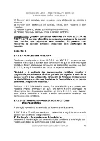 CURSOS ON-LINE – AUDITORIA P/ ICMS-SP
                PROFESSOR JOÃO IMBASSAHY

b) Parecer sem ressalva, com ressalva, com abstenção de opinião e
adverso
c) Parecer com abstenção de opinião, limpo, com ressalva e sem
ressalva.
d) Parecer sujeito a, exceto quanto e parecer contrário.
e) Parecer negativo, positivo, limpo e parecer contrário.

Comentários: Questão conceitual referente ao item 11.3.1.9. da
NBC T 11; “O parecer classifica-se segundo a natureza da opinião
que contém, em: a)parecer sem ressalva; b) parecer com
ressalva; c) parecer adverso; d)parecer com abstenção de
opinião.

Gabarito: B

17.2.4 – PARECER SEM RESSALVA

Conforme consignado no item 11.3.2.1 da NBC T 11, o parecer sem
ressalva indica que o auditor está convencido de que as demonstrações
contábeis foram elaboradas consoante as disposições contidas no item
11.1.1.1, a seguir transcrito, em todos os aspectos relevantes.

"11.1.1.1 – A auditoria das demonstrações contábeis constitui o
conjunto de procedimentos técnicos que tem por objetivo a emissão de
parecer sobre a sua adequação, consoante os Princípios Fundamentais
de Contabilidade e as Normas Brasileiras de Contabilidade e, no que for
pertinente, a legislação específica."

No item 11.3.2.2 da referida norma, fica estabelecido que o parecer sem
ressalva implica afirmação de que, em tendo havido alterações na
observância das disposições contidas no item 11.1.1.1, elas tiveram
seus efeitos avaliados e aceitos e estão devidamente revelados nas
demonstrações contábeis.

17.2.5- ESTRUTURA DO PARECER DOS AUDITORES
       INDEPENDENTES

A situação normal é a da emissão do Parecer Sem Ressalva.

A NBC T 11 – IT – 05, em seu item 1, determina a seguinte estrutura do
parecer dos auditores independentes:
1º Parágrafo – De abertura ou Introdutório
Referente à identificação das demonstrações contábeis e à definição das
responsabilidades da administração e dos auditores;
                 www.pontodosconcursos.com.br                        10
 