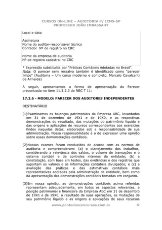 CURSOS ON-LINE – AUDITORIA P/ ICMS-SP
                    PROFESSOR JOÃO IMBASSAHY

Local e data

Assinatura
Nome do auditor-responsável técnico
Contador Nº de registro no CRC

Nome da empresa de auditoria
Nº de registro cadastral no CRC

* Expressão substituída por “Práticas Contábeis Adotadas no Brasil”.
Nota: O parecer sem ressalva também é identificado como "parecer
limpo" (Auditoria – Um curso moderno e completo, Marcelo Cavalcanti
de Almeida)

A seguir, apresentamos a forma de apresentação           do   Parecer
preconizada no item 11.3.2.3 da NBC T 11:

17.2.6 - MODELO: PARECER DOS AUDITORES INDEPENDENTES

DESTINATÁRIO

(1)Examinamos os balanços patrimoniais da Empresa ABC, levantados
  em 31 de dezembro de 19X1 e de 19X0, e as respectivas
  demonstrações do resultado, das mutações do patrimônio líquido e
  das origens e aplicações de recursos correspondentes aos exercícios
  findos naquelas datas, elaborados sob a responsabilidade de sua
  administração. Nossa responsabilidade é a de expressar uma opinião
  sobre essas demonstrações contábeis.

(2)Nossos exames foram conduzidos de acordo com as normas de
  auditoria e compreenderam: (a) o planejamento dos trabalhos,
  considerando a relevância dos saldos, o volume de transações e o
  sistema contábil e de controles internos da entidade; (b) a
  constatação, com base em testes, das evidências e dos registros que
  suportam os valores e as informações contábeis divulgados; e (c) a
  avaliação das práticas e das estimativas contábeis mais
  representativas adotadas pela administração da entidade, bem como
  da apresentação das demonstrações contábeis tomadas em conjunto.

(3)Em nossa opinião, as demonstrações contábeis acima referidas
  representam adequadamente, em todos os aspectos relevantes, a
  posição patrimonial e financeira da Empresa ABC em 31 de dezembro
  de 19X1 e de 19X0, o resultado de suas operações, as mutações de
  seu patrimônio líquido e as origens e aplicações de seus recursos
                   www.pontodosconcursos.com.br                    12
 