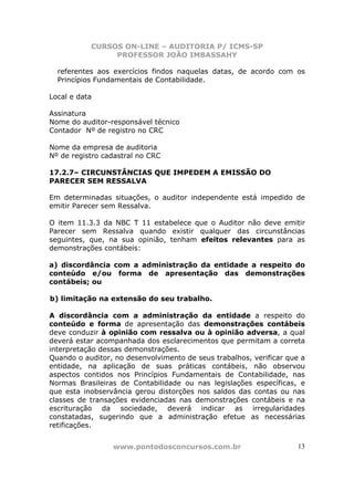 CURSOS ON-LINE – AUDITORIA P/ ICMS-SP
                PROFESSOR JOÃO IMBASSAHY

  referentes aos exercícios findos naquelas datas, de acordo com os
  Princípios Fundamentais de Contabilidade.

Local e data

Assinatura
Nome do auditor-responsável técnico
Contador Nº de registro no CRC

Nome da empresa de auditoria
Nº de registro cadastral no CRC

17.2.7– CIRCUNSTÂNCIAS QUE IMPEDEM A EMISSÃO DO
PARECER SEM RESSALVA

Em determinadas situações, o auditor independente está impedido de
emitir Parecer sem Ressalva.

O item 11.3.3 da NBC T 11 estabelece que o Auditor não deve emitir
Parecer sem Ressalva quando existir qualquer das circunstâncias
seguintes, que, na sua opinião, tenham efeitos relevantes para as
demonstrações contábeis:

a) discordância com a administração da entidade a respeito do
conteúdo e/ou forma de apresentação das demonstrações
contábeis; ou

b) limitação na extensão do seu trabalho.

A discordância com a administração da entidade a respeito do
conteúdo e forma de apresentação das demonstrações contábeis
deve conduzir à opinião com ressalva ou à opinião adversa, a qual
deverá estar acompanhada dos esclarecimentos que permitam a correta
interpretação dessas demonstrações.
Quando o auditor, no desenvolvimento de seus trabalhos, verificar que a
entidade, na aplicação de suas práticas contábeis, não observou
aspectos contidos nos Princípios Fundamentais de Contabilidade, nas
Normas Brasileiras de Contabilidade ou nas legislações específicas, e
que esta inobservância gerou distorções nos saldos das contas ou nas
classes de transações evidenciadas nas demonstrações contábeis e na
escrituração da sociedade, deverá indicar as irregularidades
constatadas, sugerindo que a administração efetue as necessárias
retificações.


                 www.pontodosconcursos.com.br                        13
 