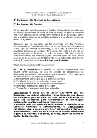 CURSOS ON-LINE – AUDITORIA P/ ICMS-SP
                PROFESSOR JOÃO IMBASSAHY

1º Parágrafo – De Abertura ou Introdutório

5º Parágrafo – De Opinião


Como exemplo, suponhamos que o Auditor Independente constate que
as Receitas Financeiras relativas ao mês de março do período auditado
não foram registradas de acordo com o Princípio da Competência, sendo
que a atividade principal da entidade auditada é a de efetuar vendas de
produtos agrícolas.

Observem que no exemplo, não foi observado um dos Princípios
Fundamentais de Contabilidade. No entanto, a inobservância foi relativa
a um tipo de Receita (Financeira), a qual não é decorrente das
atividades principais da entidade. O problema foi relativo a um tipo de
receita acessória e localizado no mês de março. Não há, portanto,
comprometimento das Demonstrações Contábeis como um todo. Nesse
caso, se as Demonstrações Contábeis não forem retificadas para corrigir
a situação, o Auditor emitirá um Parecer com Ressalva.

Vejamos uma questão relativa ao assunto.

07. (AFTN/1998/ESAF) A opinião do auditor independente não
deverá conter ressalva, no caso de omissão de apresentação ou
divulgação inadequada nas demonstrações contábeis e/ou nas suas
notas explicativas, da seguinte informação:
a) Planejamento estratégico para o próximo exercício
b) Existência de acordo de acionistas e suas bases
c) Contratos relevantes de compromissos de compras
d) Restrições estatutárias sobre dividendos
e) Transações e saldo com sociedade coligadas

Comentários: O artigo 176 da Lei nº 6.404/1976 (Lei das
Sociedades por Ações) estabelece várias situações que devem
ser divulgadas pela entidade em suas Notas Explicativas, as
quais são elaboradas para complementar as informações
evidenciadas nas Demonstrações Financeiras.
A questão pode ser resolvida verificando-se a distinção entre
Controles Contábeis e Administrativos. O “Planejamento
estratégico para o próximo exercício” diz respeito a Controles
Administrativos, tendo em vista tratar-se de aspecto relacionado
à gestão da entidade, não sendo, portanto, objeto do exame do
Auditor Independente.


                 www.pontodosconcursos.com.br                        17
 