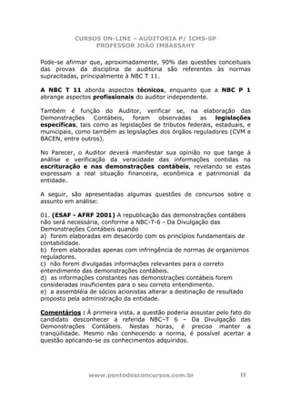 CURSOS ON-LINE – AUDITORIA P/ ICMS-SP
                PROFESSOR JOÃO IMBASSAHY

Pode-se afirmar que, aproximadamente, 90% das questões conceituais
das provas da disciplina de auditoria são referentes às normas
supracitadas, principalmente à NBC T 11.

A NBC T 11 aborda aspectos técnicos, enquanto que a NBC P 1
abrange aspectos profissionais do auditor independente.

Também é função do Auditor, verificar se, na elaboração das
Demonstrações     Contábeis,   foram   observadas     as    legislações
específicas, tais como as legislações de tributos federais, estaduais, e
municipais, como também as legislações dos órgãos reguladores (CVM e
BACEN, entre outros).

No Parecer, o Auditor deverá manifestar sua opinião no que tange à
análise e verificação da veracidade das informações contidas na
escrituração e nas demonstrações contábeis, revelando se estas
expressam a real situação financeira, econômica e patrimonial da
entidade.

A seguir, são apresentadas algumas questões de concursos sobre o
assunto em análise:

01. (ESAF - AFRF 2001) A republicação das demonstrações contábeis
não será necessária, conforme a NBC-T-6 - Da Divulgação das
Demonstrações Contábeis quando
a) forem elaboradas em desacordo com os princípios fundamentais de
contabilidade.
b) forem elaboradas apenas com infringência de normas de organismos
reguladores.
c) não forem divulgadas informações relevantes para o correto
entendimento das demonstrações contábeis.
d) as informações constantes nas demonstrações contábeis forem
consideradas insuficientes para o seu correto entendimento.
e) a assembléia de sócios acionistas alterar a destinação de resultado
proposto pela administração da entidade.

Comentários : À primeira vista, a questão poderia assustar pelo fato do
candidato desconhecer a referida NBC–T 6 – Da Divulgação das
Demonstrações Contábeis. Nestas horas, é preciso manter a
tranqüilidade. Mesmo não conhecendo a norma, é possível acertar a
questão aplicando-se os conhecimentos adquiridos.




                www.pontodosconcursos.com.br                        1111
 