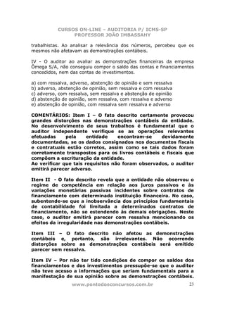CURSOS ON-LINE – AUDITORIA P/ ICMS-SP
                PROFESSOR JOÃO IMBASSAHY

trabalhistas. Ao analisar a relevância dos números, percebeu que os
mesmos não afetavam as demonstrações contábeis.

IV - O auditor ao avaliar as demonstrações financeiras da empresa
Ômega S/A, não conseguiu compor o saldo das contas e financiamentos
concedidos, nem das contas de investimentos.

a) com ressalva, adverso, abstenção de opinião e sem ressalva
b) adverso, abstenção de opinião, sem ressalva e com ressalva
c) adverso, com ressalva, sem ressalva e abstenção de opinião
d) abstenção de opinião, sem ressalva, com ressalva e adverso
e) abstenção de opinião, com ressalva sem ressalva e adverso

COMENTÁRIOS: Item I – O fato descrito certamente provocou
grandes distorções nas demonstrações contábeis da entidade.
No desenvolvimento de seus trabalhos é fundamental que o
auditor independente verifique se as operações relevantes
efetuadas     pela     entidade    encontram-se    devidamente
documentadas, se os dados consignados nos documentos fiscais
e contratuais estão corretos, assim como se tais dados foram
corretamente transpostos para os livros contábeis e fiscais que
compõem a escrituração da entidade.
Ao verificar que tais requisitos não foram observados, o auditor
emitirá parecer adverso.

Item II - O fato descrito revela que a entidade não observou o
regime de competência em relação aos juros passivos e às
variações monetárias passivas incidentes sobre contratos de
financiamento com determinada instituição financeira. No caso,
subentende-se que a inobservância dos princípios fundamentais
de contabilidade foi limitada a determinados contratos de
financiamento, não se estendendo às demais obrigações. Neste
caso, o auditor emitirá parecer com ressalva mencionando os
efeitos da irregularidade nas demonstrações contábeis.

Item III – O fato descrito não afetou as demonstrações
contábeis e, portanto, são irrelevantes. Não ocorrendo
distorções sobre as demonstrações contábeis será emitido
parecer sem ressalva.

Item IV – Por não ter tido condições de compor os saldos dos
financiamentos e dos investimentos pressupõe-se que o auditor
não teve acesso a informações que seriam fundamentais para a
manifestação de sua opinião sobre as demonstrações contábeis.
                 www.pontodosconcursos.com.br                    23
 