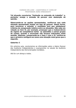 CURSOS ON-LINE – AUDITORIA P/ ICMS-SP
                PROFESSOR JOÃO IMBASSAHY

Tal situação caracteriza "limitação na extensão do trabalho" e,
portanto, enseja a emissão de parecer com abstenção de
opinião.

Observando-se as opções apresentadas, verifica-se que cada
situação apresentada enseja um tipo de parecer. Dessa forma,
para encontrar a solução, o candidato terá que estabelecer
critérios de comparação relativa entre as situações. Não cabe em
relação ao item II, por exemplo, pressupor que a inobservância
do regime de competência tenha se estendido a outros grupos
de contas, quando o enunciado não fornece indicações neste
sentido. Ademais, comparando-se o item I com o II, verifica-se
que o primeiro configura-se como uma situação mais grave que o
segundo.

Gabarito: C

Em próxima aula, concluiremos as informações sobre o tópico Parecer
dos Auditores Independentes e avançaremos no estudo da Auditoria
Independente das Demonstrações Contábeis.

Até lá e um abraço a todos.




                 www.pontodosconcursos.com.br                    24
 