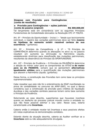 CURSOS ON-LINE – AUDITORIA P/ ICMS-SP
                PROFESSOR JOÃO IMBASSAHY

Despesa com Provisão           para   Contingências
(conta de resultado)
a Provisão para Contingências – ações judiciais
(conta do passivo exigível)                          R$ 300.000,00
Tal lançamento está em consonância com os seguintes Princípios
Fundamentais de Contabilidade elencados na Resolução CFC nº 750/93.

Art. 6º - Princípio da Oportunidade – Inciso I – "desde que tecnicamente
estimável, o registro das variações patrimoniais deve ser feito mesmo
na hipótese de somente existir razoável certeza de sua
ocorrência." (grifamos)

Art. 9º - Princípio da Competência - § 1º - "O Princípio da
COMPETÊNCIA determina quando as alterações no ativo ou no passivo
resultam em aumento ou diminuição no Patrimônio Líquido,
estabelecendo diretrizes para classificação das mutações patrimoniais,
resultantes da observância do Princípio da OPORTUNIDADE.

Art. 10º - Princípio da Prudência – O Princípio da PRUDÊNCIA determina
a adoção do menor valor para os componentes do ATIVO e do maior
para os do PASSIVO, sempre que se apresentem alternativas
igualmente válidas para a quantificação das mutações patrimoniais
que alterem o Patrimônio Líquido. (grifamos)

Dessa forma, a constituição das Provisões tem como base os princípios
supramencionados.

Cabe ressaltar que este não foi o entendimento da ESAF manifestado na
prova de contabilidade no concurso de AFRF-2003, no qual a Banca
considerou que a constituição da provisão para créditos de liquidação
duvidosa e das variações cambiais passivas teriam como base somente
o Princípio da Prudência.

Retornando ao caso descrito, suponhamos que houvesse incerteza
quanto ao desfecho do processo judicial movido contra a entidade ou
que não fosse possível estimar o seu valor. Nesse caso, estaria
caracterizada uma Incerteza.

Caberia então à entidade revelar tal Incerteza e seus possíveis efeitos
em notas explicativas às demonstrações contábeis.

Estando diante da situação descrita, caberia ao Auditor verificar se a
Incerteza está ou não adequadamente divulgada.


                www.pontodosconcursos.com.br                          2
 