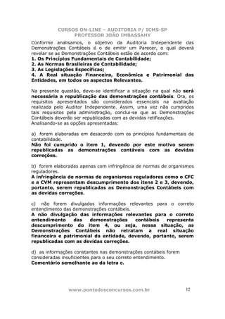 CURSOS ON-LINE – AUDITORIA P/ ICMS-SP
                PROFESSOR JOÃO IMBASSAHY
Conforme analisamos, o objetivo da Auditoria Independente das
Demonstrações Contábeis é o de emitir um Parecer, o qual deverá
revelar se as Demonstrações Contábeis estão de acordo com:
1. Os Princípios Fundamentais de Contabilidade;
2. As Normas Brasileiras de Contabilidade;
3. As Legislações Específicas;
4. A Real situação Financeira, Econômica e Patrimonial das
Entidades, em todos os aspectos Relevantes.

Na presente questão, deve-se identificar a situação na qual não será
necessária a republicação das demonstrações contábeis. Ora, os
requisitos apresentados são considerados essenciais na avaliação
realizada pelo Auditor Independente. Assim, uma vez não cumpridos
tais requisitos pela administração, conclui-se que as Demonstrações
Contábeis deverão ser republicadas com as devidas retificações.
Analisando-se as opções apresentadas:

a) forem elaboradas em desacordo com os princípios fundamentais de
contabilidade.
Não foi cumprido o item 1, devendo por este motivo serem
republicadas as demonstrações contáveis com as devidas
correções.

b) forem elaboradas apenas com infringência de normas de organismos
reguladores.
A infringência de normas de organismos reguladores como o CFC
e a CVM representam descumprimento dos itens 2 e 3, devendo,
portanto, serem republicadas as Demonstrações Contábeis com
as devidas correções.

c) não forem divulgados informações relevantes para o correto
entendimento das demonstrações contábeis.
A não divulgação das informações relevantes para o correto
entendimento     das   demonstrações      contábeis representa
descumprimento do item 4, ou seja, nessa situação, as
Demonstrações Contábeis não retratam a real situação
financeira e patrimonial da entidade, devendo, portanto, serem
republicadas com as devidas correções.

d) as informações constantes nas demonstrações contábeis forem
consideradas insuficientes para o seu correto entendimento.
Comentário semelhante ao da letra c.




               www.pontodosconcursos.com.br                      1212
 