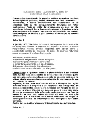 CURSOS ON-LINE – AUDITORIA P/ ICMS-SP
                PROFESSOR JOÃO IMBASSAHY

Comentários:Quando não for possível estimar os efeitos relativos
a contingências passivas, estará caracterizada uma "Incerteza".
Novamente, a Banca Examinadora não especificou se tal
Incerteza está ou não adequadamente divulgada em notas
explicativas. Parte-se então do pressuposto de que, ao não
mencionar tal condição, a Banca entenda que a Incerteza esteja
adequadamente divulgada. Neste caso, será emitido um parecer
com parágrafo de ênfase, o qual continua na condição de parecer
sem ressalva.

Gabarito: B

3. (AFPS/2002/ESAF) Em decorrência das respostas de circularização,
de advogados internos e externos da empresa auditada, o auditor
independente recebeu diversas respostas com opinião sobre a
possibilidade remota de insucesso de ações de diversas naturezas,
contra a empresa, já em fase de execução.

Neste caso, o auditor deve:
a) concordar integralmente com os advogados.
b) discordar parcialmente dos advogados.
c) concordar parcialmente com os advogados.
d) discordar integralmente dos advogados.
e) não concordar nem discordar dos advogados.

Comentários: A questão aborda o procedimento a ser adotado
pelo Auditor face às respostas de circularizações efetuadas junto
aos advogados da entidade. A resolução da questão está mais na
leitura atenta do enunciado e na aplicação do bom-senso do que
no conceito da norma.
Vejamos; existe uma contradição entre a situação das ações
movidas contra a empresa e as respostas dos advogados. Se
existe a possibilidade remota de insucesso em relação às ações,
ou seja, grandes chances de sucesso para a empresa, como
dizem os advogados, tais ações não poderiam estar na fase de
execução. O fato das ações estarem na fase de execução
evidencia que a entidade está tendo insucesso no litígio e,
conseqüentemente, as informações dos advogados não estão
corretas.
Assim, deve o Auditor discordar integralmente dos advogados.

Gabarito: D




               www.pontodosconcursos.com.br                       5
 