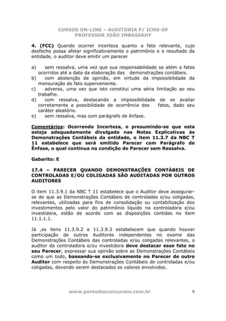 CURSOS ON-LINE – AUDITORIA P/ ICMS-SP
                  PROFESSOR JOÃO IMBASSAHY

4. (FCC) Quando ocorrer incerteza quanto a fato relevante, cujo
desfecho possa afetar significativamente o patrimônio e o resultado da
entidade, o auditor deve emitir um parecer

a)      sem ressalva, uma vez que sua responsabilidade se atém a fatos
     ocorridos até a data da elaboração das demonstrações contábeis.
b)      com abstenção de opinião, em virtude da impossibilidade da
     mensuração do fato superveniente.
c)      adverso, uma vez que isto constitui uma séria limitação ao seu
     trabalho.
d)      com ressalva, destacando a impossibilidade de se avaliar
     corretamente a possibilidade de ocorrência dos    fatos, dado seu
     caráter aleatório.
e)      sem ressalva, mas com parágrafo de ênfase.

Comentários: Ocorrendo Incerteza, e presumindo-se que esta
esteja adequadamente divulgada nas Notas Explicativas às
Demonstrações Contábeis da entidade, o item 11.3.7 da NBC T
11 estabelece que será emitido Parecer com Parágrafo de
Ênfase, o qual continua na condição de Parecer sem Ressalva.

Gabarito: E

17.4 – PARECER QUANDO DEMONSTRAÇÕES CONTÁBEIS DE
CONTROLADAS E/OU COLIGADAS SÃO AUDITADAS POR OUTROS
AUDITORES

O item 11.3.9.1 da NBC T 11 estabelece que o Auditor deve assegurar-
se de que as Demonstrações Contábeis de controladas e/ou coligadas,
relevantes, utilizadas para fins de consolidação ou contabilização dos
investimentos pelo valor do patrimônio líquido na controladora e/ou
investidora, estão de acordo com as disposições contidas no item
11.1.1.1.

Já ,os itens 11.3.9.2 e 11.3.9.3 estabelecem que quando houver
participação de outros Auditores independentes no exame das
Demonstrações Contábeis das controladas e/ou coligadas relevantes, o
auditor da controladora e/ou investidora deve destacar esse fato no
seu Parecer, expressar sua opinião sobre as Demonstrações Contábeis
como um todo, baseando-se exclusivamente no Parecer de outro
Auditor com respeito às Demonstrações Contábeis de controladas e/ou
coligadas, devendo serem destacados os valores envolvidos.




                 www.pontodosconcursos.com.br                        6
 