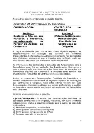 CURSOS ON-LINE – AUDITORIA P/ ICMS-SP
                PROFESSOR JOÃO IMBASSAHY

No quadro a seguir é evidenciada a situação descrita.

AUDITORIA EM CONTROLADAS OU COLIGADAS
CONTROLADORA                               CONTROLADA               ou
                                           COLIGADA
       Auditor 1                                  Auditor 2
Destacar o fato em seu                      Efetuou Auditoria nas
PARECER e basear-se,                           Demonstrações
exclusivamente,     no                          Contábeis das
Parecer do Auditor da                          Controladas ou
Controlada                                        Coligadas

A regra estabelecida pela norma tem como objetivo segregar as
responsabilidades    na   execução     dos    trabalhos    dos Auditores
Independentes. Se foi realizada Auditoria Independente nas Controladas
e/ou Coligadas, presume-se que o trabalho seja confiável, tendo em
vista ter sido executado por profissional habilitado para tal.

As informações das Controladas e Coligadas são fundamentais para a
Controladora para fins de avaliação dos Investimentos Relevantes e
para a Consolidação das Demonstrações Financeiras. As variações nos
Patrimônios Líquidos das Controladas e Coligadas terão reflexos nos
Investimentos Relevantes da Controladora nessas sociedades.

Assim, no exame das Demonstrações Contábeis da Investidora, o
Auditor Independente necessitará de segurança quanto às informações
das Controladas e Coligadas. Caso estas últimas tenham tido suas
Demonstrações Contábeis auditadas por outros profissionais, o Auditor
da Controlada deverá confiar no Parecer dos Auditores das Controladas
e/ou Coligadas.

Vejamos uma questão sobre o assunto.

5.(AFTN/1998/ESAF) O exame das demonstrações contábeis de
sociedades controladas e ou coligadas, relevantes, por outros auditores
independentes, implica a seguinte obrigação para o auditor da sociedade
controladora
a) Ressalvar seu parecer, por esse fato
b) Emitir parecer com abstenção de opinião
c) Emitir parecer com parágrafo de ênfase
d) Destacar esse fato no seu parecer


                www.pontodosconcursos.com.br                          7
 