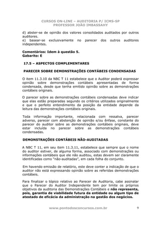CURSOS ON-LINE – AUDITORIA P/ ICMS-SP
                PROFESSOR JOÃO IMBASSAHY

d) abster-se de opinião dos valores consolidados auditados por outros
auditores.
e) basear-se exclusivamente no parecer dos outros auditores
independentes.

Comentários: Idem à questão 5.
Gabarito: E

17.5 – ASPECTOS COMPLEMENTARES

PARECER SOBRE DEMONSTRAÇÕES CONTÁBEIS CONDENSADAS

O item 11.3.10 da NBC T 11 estabelece que o Auditor poderá expressar
opinião sobre demonstrações contábeis apresentadas de forma
condensada, desde que tenha emitido opinião sobre as demonstrações
contábeis originais.

O parecer sobre as demonstrações contábeis condensadas deve indicar
que elas estão preparadas segundo os critérios utilizados originalmente
e que o perfeito entendimento da posição da entidade depende da
leitura das demonstrações contábeis originais.

Toda informação importante, relacionada com ressalva, parecer
adverso, parecer com abstenção de opinião e/ou ênfase, constante do
parecer do auditor sobre as demonstrações contábeis originais, deve
estar incluída no parecer sobre as demonstrações contábeis
condensadas.

DEMONSTRAÇÕES CONTÁBEIS NÃO-AUDITADAS

A NBC T 11, em seu item 11.3.11, estabelece que sempre que o nome
do auditor estiver, de alguma forma, associado com demonstrações ou
informações contábeis que ele não auditou, estas devem ser claramente
identificadas como “não-auditadas”, em cada folha do conjunto.

Em havendo emissão de relatório, este deve conter a indicação de que o
auditor não está expressando opinião sobre as referidas demonstrações
contábeis.

Para finalizar o tópico relativo ao Parecer de Auditoria, cabe assinalar
que o Parecer do Auditor Independente tem por limite os próprios
objetivos da auditoria das Demonstrações Contábeis e não representa,
pois, garantia de viabilidade futura da entidade ou algum tipo de
atestado de eficácia da administração na gestão dos negócios.


                www.pontodosconcursos.com.br                          9
 