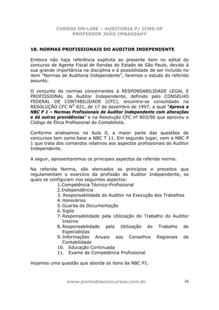 CURSOS ON-LINE – AUDITORIA P/ ICMS-SP
                PROFESSOR JOÃO IMBASSAHY


18. NORMAS PROFISSIONAIS DO AUDITOR INDEPENDENTE

Embora não haja referência explícita ao presente item no edital do
concurso de Agente Fiscal de Rendas do Estado de São Paulo, devido à
sua grande importância na disciplina e à possibilidade de ser incluído no
item “Normas de Auditoria Independente”, faremos o estudo do referido
assunto.

O conjunto de normas concernentes à RESPONSABILIDADE LEGAL E
PROFISSIONAL do Auditor Independente, definido pelo CONSELHO
FEDERAL DE CONTABILIDADE (CFC), encontra-se consolidado na
RESOLUÇÃO CFC NO 821, de 17 de dezembro de 1997, a qual “Aprova a
NBC P 1 – Normas Profissionais de Auditor Independente com alterações
e dá outras providências” e na Resolução CFC nº 803/96 que aprovou o
Código de Ética Profissional do Contabilista.

Conforme analisamos na Aula 0, a maior parte das questões de
concursos tem como base a NBC T 11. Em segundo lugar, vem a NBC P
1 que trata dos comandos relativos aos aspectos profissionais do Auditor
Independente.

A seguir, apresentaremos os principais aspectos da referida norma.

Na referida Norma, são elencados os princípios e preceitos que
regulamentam o exercício da profissão do Auditor Independente, os
quais se configuram nos seguintes aspectos:
            1.Competência Técnico-Profissional
            2.Independência
            3. Responsabilidade do Auditor na Execução dos Trabalhos
            4. Honorários
            5. Guarda de Documentação
            6. Sigilo
            7. Responsabilidade pela Utilização do Trabalho do Auditor
               Interno
            8. Responsabilidade pela Utilização do Trabalho de
               Especialistas
            9. Informações Anuais aos Conselhos Regionais de
               Contabilidade
            10. Educação Continuada
            11. Exame de Competência Profissional

Vejamos uma questão que aborda os itens da NBC P1.



                www.pontodosconcursos.com.br                          10
 