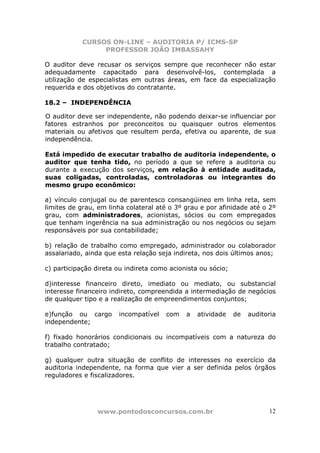 CURSOS ON-LINE – AUDITORIA P/ ICMS-SP
                 PROFESSOR JOÃO IMBASSAHY

O auditor deve recusar os serviços sempre que reconhecer não estar
adequadamente capacitado para desenvolvê-los, contemplada a
utilização de especialistas em outras áreas, em face da especialização
requerida e dos objetivos do contratante.

18.2 – INDEPENDÊNCIA

O auditor deve ser independente, não podendo deixar-se influenciar por
fatores estranhos por preconceitos ou quaisquer outros elementos
materiais ou afetivos que resultem perda, efetiva ou aparente, de sua
independência.

Está impedido de executar trabalho de auditoria independente, o
auditor que tenha tido, no período a que se refere a auditoria ou
durante a execução dos serviços, em relação à entidade auditada,
suas coligadas, controladas, controladoras ou integrantes do
mesmo grupo econômico:

a) vínculo conjugal ou de parentesco consangüineo em linha reta, sem
limites de grau, em linha colateral até o 3º grau e por afinidade até o 2º
grau, com administradores, acionistas, sócios ou com empregados
que tenham ingerência na sua administração ou nos negócios ou sejam
responsáveis por sua contabilidade;

b) relação de trabalho como empregado, administrador ou colaborador
assalariado, ainda que esta relação seja indireta, nos dois últimos anos;

c) participação direta ou indireta como acionista ou sócio;

d)interesse financeiro direto, imediato ou mediato, ou substancial
interesse financeiro indireto, compreendida a intermediação de negócios
de qualquer tipo e a realização de empreendimentos conjuntos;

e)função ou cargo      incompatível    com   a   atividade    de   auditoria
independente;

f) fixado honorários condicionais ou incompatíveis com a natureza do
trabalho contratado;

g) qualquer outra situação de conflito de interesses no exercício da
auditoria independente, na forma que vier a ser definida pelos órgãos
reguladores e fiscalizadores.




                www.pontodosconcursos.com.br                             12
 