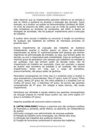 CURSOS ON-LINE – AUDITORIA P/ ICMS-SP
                PROFESSOR JOÃO IMBASSAHY

Cabe observar que os impedimentos descritos referem-se ao período a
que se refere a auditoria ou durante a execução dos serviços. Como
exemplo, se o Auditor vai auditar as Demonstrações Contábeis de 2004,
no início do exercício de 2005, caso o pai ou irmão do auditor tenham
sido contadores ou diretores da companhia, até 2003, e depois se
desligado da sociedade, não há qualquer impedimento para a execução
do trabalho.

O auditor deve recusar o trabalho ou renunciar à função na ocorrência
de qualquer das hipóteses de conflitos de interesses previstos no
presente item.”

Ocorre impedimento de execução dos trabalhos de Auditoria
Independente quando o Auditor possui os graus de parentesco
especificados na alínea “a” supramencionada com pessoas que tenham
ingerência na administração da entidade, ou seja, que tenham poder de
decisão, ou com o responsável pela contabilidade. Caso se verifiquem os
mesmos graus de parentesco com pessoas que trabalhem na entidade a
ser auditada, mas não tenham poder de decisão nesta, não há
impedimento do trabalho ser executado. Caso, por exemplo, a esposa
do Auditor seja secretária da entidade a ser auditada, não haverá
impedimento, tendo em vista que o cargo de secretária,
presumivelmente, não possui poder de gerência.

Parentesco consangüíneo em linha reta é o existente entre o Auditor e
seus ascendentes e descendentes: Pais (1º grau), Avós (2º grau), Filhos
(1º grau), Netos (2º grau) etc. Em linha colateral é o existente com os
irmãos (2º grau), tios e sobrinhos (3º grau). Os primos são parentes
consangüíneos de 4º grau. Em relação a estes últimos, não existe
impedimento.

Parentesco por afinidade é aquele relativo aos parentes consangüíneos
do cônjuge (esposa ou marido do(a) auditor (a), tais como sogros (1º
grau) e cunhados (2º grau).

Vejamos questões de concursos sobre o assunto.

9. (AFTN/1996/ESAF) Indique a assertiva que não configura conflitos
de interesses e, portanto, perda efetiva, ou aparente, da independência
do auditor.
a)Vínculos conjugais com administrador da empresa auditada
b) Relação de trabalho como empregado, nos últimos dois anos.
c) Utilização dos trabalhos dos auditores internos.
d) Fixação de honorários condicionais à natureza dos trabalhos.


                www.pontodosconcursos.com.br                         13
 