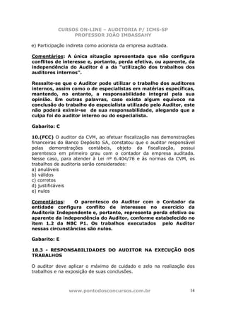 CURSOS ON-LINE – AUDITORIA P/ ICMS-SP
                PROFESSOR JOÃO IMBASSAHY

e) Participação indireta como acionista da empresa auditada.

Comentários: A única situação apresentada que não configura
conflitos de interesse e, portanto, perda efetiva, ou aparente, da
independência do Auditor é a da “utilização dos trabalhos dos
auditores internos”.

Ressalte-se que o Auditor pode utilizar o trabalho dos auditores
internos, assim como o de especialistas em matérias específicas,
mantendo, no entanto, a responsabilidade integral pela sua
opinião. Em outras palavras, caso exista algum equívoco na
conclusão do trabalho do especialista utilizado pelo Auditor, este
não poderá eximir-se de sua responsabilidade, alegando que a
culpa foi do auditor interno ou do especialista.

Gabarito: C

10.(FCC) O auditor da CVM, ao efetuar fiscalização nas demonstrações
financeiras do Banco Depósito SA, constatou que o auditor responsável
pelas demonstrações contábeis, objeto da fiscalização, possui
parentesco em primeiro grau com o contador da empresa auditada.
Nesse caso, para atender à Lei nº 6.404/76 e às normas da CVM, os
trabalhos de auditoria serão considerados:
a) anuláveis
b) válidos
c) corretos
d) justificáveis
e) nulos

Comentários:    O parentesco do Auditor com o Contador da
entidade configura conflito de interesses no exercício da
Auditoria Independente e, portanto, representa perda efetiva ou
aparente da independência do Auditor, conforme estabelecido no
item 1.2 da NBC P1. Os trabalhos executados pelo Auditor
nessas circunstâncias são nulos.

Gabarito: E

18.3 - RESPONSABILIDADES DO AUDITOR NA EXECUÇÃO DOS
TRABALHOS

O auditor deve aplicar o máximo de cuidado e zelo na realização dos
trabalhos e na exposição de suas conclusões.



                www.pontodosconcursos.com.br                       14
 