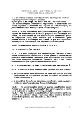 CURSOS ON-LINE – AUDITORIA P/ ICMS-SP
                PROFESSOR JOÃO IMBASSAHY

e) a assembléia de sócios acionistas alterar a destinação de resultado
proposto pela administração da entidade.
O parágrafo 3 do artigo 176 da Lei nº 6.404/76 estabelece:
"As demonstrações financeiras registrarão a destinação dos
lucros segundo a proposta dos órgãos da administração, no
pressuposto de sua aceitação pela assembléia geral."

Assim, a Lei das Sociedades por Ações estabelece que caberá aos
órgãos da administração efetuar a proposta de destinação dos
lucros, no pressuposto de sua aceitação pela assembléia geral.
No dispositivo legal, está implícito que a assembléia geral
poderá alterar a destinação dos lucros, o que não representa
motivo para a republicação das demonstrações contábeis.

A NBC T 6 estabelece, em seus itens 6.3.1 e 6.3.2:

“6.3.1 – DISPOSIÇÕES GERAIS

6.3.1.1 – A nova divulgação das demonstrações contábeis – nesta
norma denominada de republicação – ocorre quando as demonstrações
publicadas anteriormente contiverem erros significativos e/ou quando
não foram divulgadas informações relevantes para o seu correto
entendimento ou que sejam consideradas insuficientes.

6.3.2 – FUNDAMENTOS E PROCEDIMENTOS PARA REPUBLICAÇÃO

6.3.2.1 – A republicação de demonstrações contábeis aplica-se quando:

a) as demonstrações forem elaboradas em desacordo com os princípios
   fundamentais de contabilidade, ou com infringência de normas de
   órgãos reguladores; e

b) a assembléia de sócios ou acionistas, quando for o caso, aprovar a
   retificação das Demonstrações Contábeis Publicadas.

6.3.2.2 – As demonstrações contábeis quando republicadas devem
destacar que se trata de “republicação”, bem como explicitar as razões
que a motivaram e a data da primeira publicação.
6.3.2.3 – Não é necessária a republicação de demonstrações contábeis,
quando a assembléia de sócios ou acionistas alterar apenas a destinação
de resultados proposta pela administração da Entidade.
Gabarito: E




                www.pontodosconcursos.com.br                       1313
 