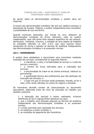 CURSOS ON-LINE – AUDITORIA P/ ICMS-SP
                 PROFESSOR JOÃO IMBASSAHY

Ao opinar sobre as demonstrações contábeis o auditor deve ser
imparcial.

O exame das demonstrações contábeis não tem por objetivo precípuo a
descoberta de fraudes. Todavia, o auditor independente deve considerar
a possibilidade de sua ocorrência.

Quando eventuais distorções, por fraude ou erro, afetarem as
demonstrações contábeis de forma relevante, cabe ao auditor
independente, caso não tenha feito ressalva específica em seu parecer,
demonstrar, mediante, inclusive, a exibição de seus papéis de trabalho
às entidades referidas no item 1.6.5, que seus exames foram
conduzidos de forma a atender as Normas de Auditoria Independente
das Demonstrações Contábeis e as presentes normas.

18.4 – HONORÁRIOS

O auditor deve estabelecer e documentar seus honorários mediante
avaliação dos serviços, considerando os seguintes fatores:
        • a relevância, o vulto, a complexidade do serviço e o custo do
        serviço a executar;
        • o número de horas estimadas para a realização dos
        serviços;
        • a peculiaridade de tratar-se de cliente eventual, habitual ou
        permanente;
        • a qualificação técnica dos profissionais que irão participar da
        execução dos serviços; e
        • o lugar em que os serviços serão prestados, fixando, se for o
        caso, como serão cobrados os custos de viagens e estradas.

Os honorários deverão constar de carta-proposta ou documento
equivalente, elaborada antes do início da execução do trabalho que
também contenha:

     1. a descrição dos serviços a serem realizados, inclusive
     referências às leis e regulamentos aplicáveis ao caso;
     2. que o trabalho será efetuado segundo as Normas de Auditoria
     Independente das Demonstrações Contábeis e as presentes
     normas;
     3. o prazo estimado para realização dos serviços;
     4. os relatórios a serem emitidos; e
     5. as condições de pagamento dos honorários.




                www.pontodosconcursos.com.br                          15
 