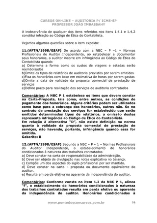 CURSOS ON-LINE – AUDITORIA P/ ICMS-SP
                PROFESSOR JOÃO IMBASSAHY

A inobservância de qualquer dos itens referidos nos itens 1.4.1 e 1.4.2
constitui infração ao Código de Ética do Contabilista.

Vejamos algumas questões sobre o item exposto:

11.(AFTN/1998/ESAF) De acordo com a NBC – P –1 – Normas
Profissionais de Auditor Independente, ao estabelecer e documentar
seus honorários, o auditor incorre em infringência ao Código de Ética do
Contabilista quando
a) Determina a forma como os custos de viagens e estadas serão
reembolsados
b)Omite os tipos de relatórios de auditoria previstos por serem emitidos
c)Fixa os honorários com base em estimativa de horas por serem gastas
d)Omite a data de validade da proposta comercial de prestação de
serviços
e)Define prazo para realização dos serviços de auditoria contratados

Comentários: A NBC P 1 estabelece os itens que devem constar
na Carta-Proposta, tais como, entre outros, as condições de
pagamento dos honorários. Alguns critérios podem ser utilizados
como base para a cobrança dos honorários, outros não. Se no
contrato de prestação dos serviços for estabelecido que serão
emitidos determinados tipos de relatórios, a omissão destes
representa infringência ao Código de Ética do Contabilista.
Em relação à alternativa “D”, não existe definição na norma
quanto à validade da proposta comercial de prestação de
serviços, não havendo, portanto, infringência quando essa for
omitida.
Gabarito: B

12.(AFTN/1998/ESAF) Segundo a NBC – P – 1 – Normas Profissionais
do   Auditor   Independente,    o    estabelecimento    de    honorários
condicionados à natureza dos trabalhos contratados
a) Deve constar na carta de responsabilidade da administração.
b) Deve ser objeto de divulgação nas notas explicativa no balanço.
c) Compõe um dos aspectos do sigilo profissional por ser mantido.
d) Deve constar na carta – proposta ou documento equivalente do
auditor.
e) Resulta em perda efetiva ou aparente da independência do auditor.

Comentários: Conforme consta no item 1.2 da NBC P 1, alínea
“f”, o establecimento de honorários condicionados à natureza
dos trabalhos contratados resulta em perda efetiva ou aparente
da independência do auditor. Honorários condicionados à


                www.pontodosconcursos.com.br                          16
 