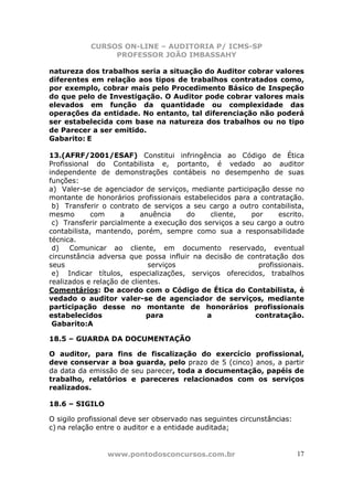 CURSOS ON-LINE – AUDITORIA P/ ICMS-SP
                 PROFESSOR JOÃO IMBASSAHY

natureza dos trabalhos seria a situação do Auditor cobrar valores
diferentes em relação aos tipos de trabalhos contratados como,
por exemplo, cobrar mais pelo Procedimento Básico de Inspeção
do que pelo de Investigação. O Auditor pode cobrar valores mais
elevados em função da quantidade ou complexidade das
operações da entidade. No entanto, tal diferenciação não poderá
ser estabelecida com base na natureza dos trabalhos ou no tipo
de Parecer a ser emitido.
Gabarito: E

13.(AFRF/2001/ESAF) Constitui infringência ao Código de Ética
Profissional do Contabilista e, portanto, é vedado ao auditor
independente de demonstrações contábeis no desempenho de suas
funções:
a) Valer-se de agenciador de serviços, mediante participação desse no
montante de honorários profissionais estabelecidos para a contratação.
 b) Transferir o contrato de serviços a seu cargo a outro contabilista,
mesmo        com     a     anuência   do     cliente,   por     escrito.
 c) Transferir parcialmente a execução dos serviços a seu cargo a outro
contabilista, mantendo, porém, sempre como sua a responsabilidade
técnica.
 d) Comunicar ao cliente, em documento reservado, eventual
circunstância adversa que possa influir na decisão de contratação dos
seus                         serviços                     profissionais.
 e) Indicar títulos, especializações, serviços oferecidos, trabalhos
realizados e relação de clientes.
Comentários: De acordo com o Código de Ética do Contabilista, é
vedado o auditor valer-se de agenciador de serviços, mediante
participação desse no montante de honorários profissionais
estabelecidos                para           a            contratação.
 Gabarito:A

18.5 – GUARDA DA DOCUMENTAÇÃO

O auditor, para fins de fiscalização do exercício profissional,
deve conservar a boa guarda, pelo prazo de 5 (cinco) anos, a partir
da data da emissão de seu parecer, toda a documentação, papéis de
trabalho, relatórios e pareceres relacionados com os serviços
realizados.

18.6 – SIGILO

O sigilo profissional deve ser observado nas seguintes circunstâncias:
c) na relação entre o auditor e a entidade auditada;


                www.pontodosconcursos.com.br                             17
 