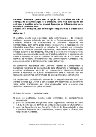 CURSOS ON-LINE – AUDITORIA P/ ICMS-SP
                PROFESSOR JOÃO IMBASSAHY

suceder. Portanto, quem tem a opção de autorizar ou não a
entrega da documentação é a entidade. Uma vez autorizada tal
entrega, o Auditor anterior deverá fornecer as informações para
o Auditor que o suceder.
Embora mal redigida, por eliminação chegaríamos à alternativa
“C”.
Gabarito: C

O auditor, desde que autorizado pela administração          da entidade
auditada, quando solicitado por escrito e fundamentadamente, pelo
Conselho Federal de Contabilidade e Conselhos Regionais de
Contabilidade, bem como pelos órgãos reguladores e fiscalizadores de
atividades específicas, quando o trabalho for realizado em entidades
sujeitas ao controle daqueles organismos, deve exibir as informações
obtidas durante o seu trabalho, incluindo a fase de pré-contratação dos
serviços, a documentação, papéis de trabalho, relatórios e pareceres, de
modo a demonstrar que o trabalho foi realizado de acordo com as
Normas de Auditoria Independente das Demonstrações Contábeis, das
presentes normas e demais normas legais aplicáveis.

Os contadores designados pelo Conselho Federal de Contabilidade e
Conselhos Regionais de Contabilidade para efetuarem a fiscalização do
exercício profissional deverão ter competência técnico-profissional
similar à requerida ao auditor independente para o trabalho por ele
realizado e assumirão compromisso de sigilo profissional semelhante.

Os organismos profissionais assumirão a responsabilidade civil por
perdas e danos que vierem a ser causados em decorrência da quebra de
sigilo pelos profissionais por eles designados para o exame dos
trabalhos desenvolvidos pelos auditores.


O dever de manter o sigilo prevalece:

f) para os auditores, mesmo após terminados os compromissos
   contratuais:
g) para os contadores designados pelos organismos referidos no item
   1.6.5, mesmo após o término do vínculo empregatício ou funcional; e
h) para os Conselheiros do Conselho Federal de Contabilidade e dos
   Conselhos Regionais de Contabilidade, mesmo após o término dos
   respectivos mandatos.




                www.pontodosconcursos.com.br                          19
 