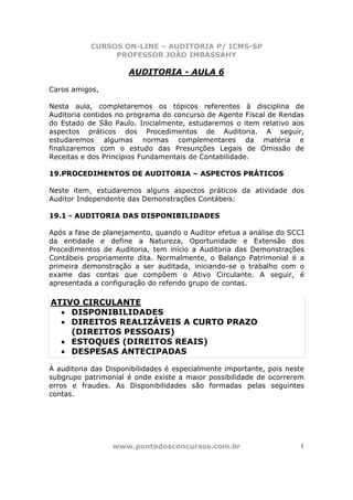 CURSOS ON-LINE – AUDITORIA P/ ICMS-SP
                PROFESSOR JOÃO IMBASSAHY

                      AUDITORIA - AULA 6

Caros amigos,

Nesta aula, completaremos os tópicos referentes à disciplina de
Auditoria contidos no programa do concurso de Agente Fiscal de Rendas
do Estado de São Paulo. Inicialmente, estudaremos o item relativo aos
aspectos práticos dos Procedimentos de Auditoria. A seguir,
estudaremos algumas normas complementares da matéria e
finalizaremos com o estudo das Presunções Legais de Omissão de
Receitas e dos Princípios Fundamentais de Contabilidade.

19.PROCEDIMENTOS DE AUDITORIA – ASPECTOS PRÁTICOS

Neste item, estudaremos alguns aspectos práticos da atividade dos
Auditor Independente das Demonstrações Contábeis:

19.1 - AUDITORIA DAS DISPONIBILIDADES

Após a fase de planejamento, quando o Auditor efetua a análise do SCCI
da entidade e define a Natureza, Oportunidade e Extensão dos
Procedimentos de Auditoria, tem início a Auditoria das Demonstrações
Contábeis propriamente dita. Normalmente, o Balanço Patrimonial é a
primeira demonstração a ser auditada, iniciando-se o trabalho com o
exame das contas que compõem o Ativo Circulante. A seguir, é
apresentada a configuração do referido grupo de contas.

ATIVO CIRCULANTE
  • DISPONIBILIDADES
  • DIREITOS REALIZÁVEIS A CURTO PRAZO
    (DIREITOS PESSOAIS)
  • ESTOQUES (DIREITOS REAIS)
  • DESPESAS ANTECIPADAS

A auditoria das Disponibilidades é especialmente importante, pois neste
subgrupo patrimonial é onde existe a maior possibilidade de ocorrerem
erros e fraudes. As Disponibilidades são formadas pelas seguintes
contas.




                 www.pontodosconcursos.com.br                         1
 