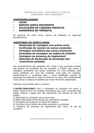 CURSOS ON-LINE – AUDITORIA P/ ICMS-SP
                PROFESSOR JOÃO IMBASSAHY

DISPONIBILIDADES
•   CAIXA
•   BANCOS CONTA MOVIMENTO
•   APLICAÇÕES DE LIQÜIDEZ IMEDIATA
•   NUMERÁRIO EM TRÂNSITO

Na auditoria da conta Caixa, devem ser adotados os seguintes
procedimentos:

AUDITORIA DA CONTA CAIXA
•  Realização de contagem sem prévio aviso
•  Verificação do número de caixas existentes
•  Contagem simultânea dos caixas existentes
•  Anotações da contagem em papéis de trabalho
•  Contagem na presença do responsável
•  Obtenção de declaração de devolução dos
    numerários contados

Tais procedimentos são adotados com vistas a que eventuais fraudes
não possam ser ocultadas. Se, por exemplo, o Auditor não realiza a
contagem simultânea nos caixas existentes em uma entidade, caso
exista desfalque em uma das unidades, esse pode ser ocultado,
transferindo-se o numerário para o caixa desfalcado quando da
realização da conferência. Além do dinheiro no caixa, são contabilizados
nessa conta os cheques recebidos que ainda não foram depositados.

Vejamos uma questão sobre o assunto.

1.(AFTN/1996/ESAF) Para a realização da contagem de caixa, o
auditor deverá tomar os cuidados necessários para que o resultado seja
válido. Indique a opção que não representa uma atitude de zelo do
auditor.
a) Realização de contagem sem prévio aviso.
b) Obter declaração de devolução dos numerários contados.
c) Anotações da contagem em papel de trabalho.
d) Certificar-se do número de caixas existentes na empresa.
e) Dispensa da presença do responsável pelo caixa, no ato da
contagem.




                 www.pontodosconcursos.com.br                         2
 