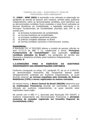 CURSOS ON-LINE – AUDITORIA P/ ICMS-SP
                PROFESSOR JOÃO IMBASSAHY
02. (ESAF - AFRF 2003) A expressão a ser utilizada na elaboração do
parágrafo de opinião do parecer sem ressalva, emitido pelos auditores
independentes, sobre as demonstrações contábeis, para identificar que
as demonstrações contábeis foram avaliadas e nelas foram aplicadas as
Normas Brasileiras de Contabilidade, a legislação pertinente e os
Princípios Fundamentais de Contabilidade previstos pelo CFC é, de
acordo com:
a)    os princípios fundamentais de contabilidade.
b)    as normas brasileiras de contabilidade.
c)    os princípios contábeis geralmente aceitos.
d)    as práticas contábeis adotadas no Brasil.
e)    as normas contábeis nacionais e internacionais aceitas.

Comentários:
A Resolução CFC nº 953/2003 alterou o modelo de parecer referido no
item 11.3.2.3 da NBC T 11, substituindo o termo "Princípios
Fundamentais de Contabilidade" pela expressão "práticas
contábeis adotadas no Brasil", nos parágrafos de opinião dos
Pareceres e Relatórios emitidos pelos Auditores Independentes.
Gabarito: D

1.2.CONDIÇÕES  PARA   O  EXERCÍCIO   DA                 AUDITORIA
INDEPENDENTE DAS DEMONSTRAÇÕES CONTÁBEIS

Conforme consignado no artigo 177, parágrafo 3º, da Lei nº 6.404/76,
as demonstrações financeiras das companhias abertas serão
obrigatoriamente auditadas por Auditores Independentes, os quais
deverão observar as normas expedidas pela Comissão de Valores
Mobiliários (CVM) e serem registrados na mesma comissão.

Da mesma forma, o Banco Central do Brasil (BACEN) determina que
as Instituições Financeiras deverão ser submetidas à auditoria
efetuada por auditores independentes, os quais deverão estar
registrados nesse órgão.

De acordo com a NBC P 1, aprovada pela Resolução CFC 820/97, a
Auditoria Independente das Demonstrações Financeiras é atividade
exclusiva de contador registrado em Conselho Regional de
Contabilidade (CRC).




               www.pontodosconcursos.com.br                      1414
 