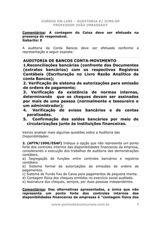 CURSOS ON-LINE – AUDITORIA P/ ICMS-SP
                PROFESSOR JOÃO IMBASSAHY

Comentários: A contagem do Caixa deve ser efetuada na
presença do responsável.
Gabarito: E

A auditoria da Conta Bancos         deve   ser   efetuada   conforme   a
representação a seguir exposta:

AUDITORIA DE BANCOS CONTA-MOVIMENTO
1.Reconciliações bancárias (confronto dos Documentos
(extratos bancários) com os respectivos Registros
Contábeis (Escrituração no Livro Razão Analítico da
conta Bancos);
2. Verificação de sistema de autorizações para emissão
de ordens de pagamento;
3. Verificação da existência de normas internas,
determinando que os cheques devam ser assinados
por mais de uma pessoa (normalmente o tesoureiro e
um administrador);
4. Verificação de avisos bancários e de contas
  paralisadas.
5. Confirmação dos saldos bancários por meio de
  circularizações junto às instituições financeiras.

Vamos analisar mais algumas questões sobre a Auditoria das
Disponibilidades:

2. (AFTN/1996/ESAF) Indique a opção que não representa um ponto
forte dos controles internos das disponibilidades financeiras da empresa,
considerando a execução dos trabalhos de auditoria das demonstrações
contábeis.
a) Segregação de funções entre controles bancários e registros
contábeis.
b) Sistema formal de autorizações de emissões de ordens de
pagamentos.
c) Sistema de Fundo fixo de Caixa para pagamentos de pequena monta.
d) Contagem física dos cheques emitidos no exercício social auditado.
e) Assinatura dos cheques, sempre, por duas pessoas independentes.

Comentários: Das alternativas apresentadas, a única que não
representa um ponto forte dos controles internos das
disponibilidades financeiras da empresas é “contagem física dos

                  www.pontodosconcursos.com.br                         3
 