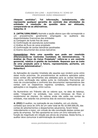 CURSOS ON-LINE – AUDITORIA P/ ICMS-SP
                PROFESSOR JOÃO IMBASSAHY

cheques    emitidos”.  Tal  informação, isoladamente,  não
representa qualquer garantia de controle das atividades da
entidade. A resolução da questão deve ser efetuada,
comparando-se as alternativas.
Gabarito: D

3. (AFTN/1996/ESAF) Assinale a opção abaixo que não corresponde a
um    procedimento      geralmente    empregado na auditoria  das
disponibilidades financeiras das entidades
a) Contagem de fundo fixo de caixa
b) Confirmação de assinaturas autorizadas
c) Análise do fluxo de caixa projetado
d) Confirmação de contas bancárias paralisadas
e) Exame documental dos avisos bancários

Comentários: Mais uma questão que pode ser resolvida
diferenciando-se Controles Contábeis de Administrativos. “A
Análise do Fluxo de Caixa Projetado” refere-se a um controle
gerencial, relativo à gestão da sociedade. Reparem que se trata
de uma projeção para o futuro, representando, portanto, um
“Controle Administrativo”.
Gabarito:C

As Aplicações de Liquidez Imediata são aquelas que rendem juros entre
datas muito próximas. Os procedimentos de auditoria aplicados sobre
essas contas são semelhantes aos adotados para as contas bancárias,
tais como verificação dos saldos junto às instituições financeiras por
meio de circularizações e confronto dos documentos representativos das
contas com os respectivos registros contábeis, verificando-se as
aplicações e os resgates, entre outros.

Os Numerários em Trânsito são os valores que, na data do balanço,
estão “chegando” na entidade, tais como remessas de filiais e
recebimento de clientes. Os valores ainda não estão nas contas da
entidade, mas estarão nos primeiros dias do exercício seguinte.

4. (FCC) O auditor, na realização de seu trabalho, em um cliente,
constata que cerca de 25% de um valor total de R$ 10.000.000,00, das
contas de adiantamentos a despachantes aduaneiros, foram feitas
indevidamente a maior, em virtude da não conciliação destas contas por
parte da empresa. Tal fato apresenta-se como um erro relevante em
função da magnitude em relação aos ativos da empresa. Desta forma, o
auditor deve comunicar à administração da entidade


                 www.pontodosconcursos.com.br                        4
 