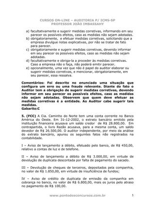 CURSOS ON-LINE – AUDITORIA P/ ICMS-SP
                PROFESSOR JOÃO IMBASSAHY

  a) facultativamente e sugerir medidas corretivas, informando em seu
     parecer os possíveis efeitos, caso as medidas não sejam adotadas.
  b) obrigatoriamente, e efetuar medidas corretivas, solicitando que a
     empresa divulgue notas explicativas, por não se tratar de fato
     para parecer.
  c) obrigatoriamente e sugerir medidas corretivas, devendo informar
     em seu parecer os possíveis efeitos, caso as medidas não sejam
     adotadas.
  d) facultativamente e obriga-la a proceder às medidas corretivas.
     Caso a empresa não o faça, não poderá emitir parecer.
  e) opcionalmente, uma vez que não é papel do auditor elaborar ou
     sugerir medidas corretivas, e mencionar, obrigatoriamente, em
     seu parecer, essa ressalva.

Comentários: Foi descrito no enunciado uma situação que
configura um erro ou uma fraude relevante. Diante do fato o
Auditor tem a obrigação de sugerir medidas corretivas, devendo
informar em seu parecer os possíveis efeitos, caso as medidas
não sejam adotadas. Observem que quem deve efetuar as
medidas corretivas é a entidade. Ao Auditor cabe sugerir tais
medidas.
Gabarito:C

5. (FCC) A Cia. Caminho do Norte tem uma conta corrente no Banco
América do Oeste. Em 31-12-2002, o extrato bancário emitido pela
instituição financeira acusava um saldo credor de R$ 28.800,00. Em
contrapartida, o livro Razão acusava, para a mesma conta, um saldo
devedor de R$ 26.500,00. O auditor independente, por meio da análise
do extrato bancário, apurou os seguintes fatos não registrados na
contabilidade.

I – Aviso de lançamento a débito, efetuado pelo banco, de R$ 450,00,
relativo a contas de luz e de telefone.

II – Aviso de lançamento a débito de R$ 3.000,00, em virtude de
devolução de duplicata descontada por falta de pagamento do sacado.

III – Devolução de cheques de terceiros, depositados pela companhia,
no valor de R$ 1.850,00, em virtude de insuficiência de fundos;

IV – Aviso de crédito de duplicata de emissão da companhia em
cobrança no banco, no valor de R$ 6.800,00, mais os juros pelo atraso
no pagamento de R$ 100,00.


                 www.pontodosconcursos.com.br                        5
 