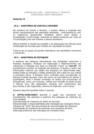 CURSOS ON-LINE – AUDITORIA P/ ICMS-SP
                PROFESSOR JOÃO IMBASSAHY

Gabarito: B


19.2 – AUDITORIA DE CONTAS A RECEBER

Na Auditoria de Contas a Receber, o Auditor efetua a Inspeção dos
títulos representativos das operações efetuadas, confrontando-os com
os respectivos lançamentos contábeis, assim como realiza a
Investigação e Confirmação, checando os saldos existentes por meio da
Circularização junto aos Clientes e demais devedores.

Efetua também a revisão da exatidão e da adequação dos Cálculos para
constituição da Provisão para Créditos de Liquidação Duvidosa.

Trata-se de um grupo de grande importância nas sociedades comerciais
e industriais.

19.3 – AUDITORIA DE ESTOQUES

A Auditoria dos Estoques (Mercadorias nas sociedades comerciais e
Produtos Acabados, Produtos em Elaboração e Matérias-Primas nas
industriais) é efetuada com base no chamado “Corte” ou “Cut-off”. Tal
procedimento consiste na Inspeção dos Estoques. O Auditor a partir das
informações relativas aos saldos dos Estoques em determinada data,
analisa todas as entradas e saídas posteriores até a data em que realiza
a Contagem Física. O Estoque Físico verificado deve corresponder ao
Estoque contábil apurado. Caso não ocorra tal coincidência de valores e
quantidades, deve o Auditor investigar as razões que provocaram as
divergências, como, por exemplo, vendas sem emissão de Notas Fiscais
e Faturas e/ou não registradas, compras sem recebimento dos
documentos e não registradas, desvios de materiais, entre outras.

Vejamos algumas questões sobre o assunto:

6. (AFTN/1996/ESAF) Assinale a opção que representa um
procedimento não aplicável à auditoria dos estoques de materiais de
uma entidade
a)Confirmação de materiais em poder de terceiros
b)Coordenação e responsabilidade pela realização das contagens físicas
c)Exame do “corte” dos documentos de movimentação dos estoques.
d)Verificação da existência de penhoras e/ou hipotecas de itens
e)Revisão preliminar das instruções de inventário físico.



                 www.pontodosconcursos.com.br                         7
 