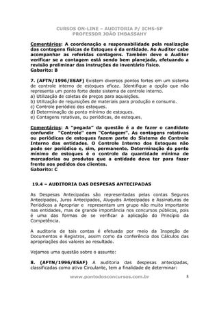 CURSOS ON-LINE – AUDITORIA P/ ICMS-SP
                PROFESSOR JOÃO IMBASSAHY

Comentários: A coordenação e responsabilidade pela realização
das contagens físicas de Estoques é da entidade. Ao Auditor cabe
acompanhar as referidas contagens. Também deve o Auditor
verificar se a contagem está sendo bem planejada, efetuando a
revisão preliminar das instruções de inventário físico.
Gabarito: B

7. (AFTN/1996/ESAF) Existem diversos pontos fortes em um sistema
de controle interno de estoques eficaz. Identifique a opção que não
representa um ponto forte deste sistema de controle interno.
a) Utilização de coletas de preços para aquisições.
b) Utilização de requisições de materiais para produção e consumo.
c) Controle periódico dos estoques.
d) Determinação do ponto mínimo de estoques.
e) Contagens rotativas, ou periódicas, de estoques.

Comentários: A “pegada” da questão é a de fazer o candidato
confundir “Controle” com “Contagem”. As contagens rotativas
ou periódicas de estoques fazem parte do Sistema de Controle
Interno das entidades. O Controle Interno dos Estoques não
pode ser periódico e, sim, permanente. Determinação do ponto
mínimo de estoques é o controle da quantidade mínima de
mercadorias ou produtos que a entidade deve ter para fazer
frente aos pedidos dos clientes.
Gabarito: C


19.4 – AUDITORIA DAS DESPESAS ANTECIPADAS

As Despesas Antecipadas são representadas pelas contas Seguros
Antecipados, Juros Antecipados, Aluguéis Antecipados e Assinaturas de
Periódicos a Apropriar e representam um grupo não muito importante
nas entidades, mas de grande importância nos concursos públicos, pois
é uma das formas de se verificar a aplicação do Princípio da
Competência.

A auditoria de tais contas é efetuada por meio da Inspeção de
Documentos e Registros, assim como da conferência dos Cálculos das
apropriações dos valores ao resultado.

Vejamos uma questão sobre o assunto:

8. (AFTN/1996/ESAF) A auditoria das despesas antecipadas,
classificadas como ativo Circulante, tem a finalidade de determinar:

                 www.pontodosconcursos.com.br                       8
 