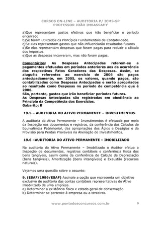 CURSOS ON-LINE – AUDITORIA P/ ICMS-SP
                PROFESSOR JOÃO IMBASSAHY

a)Que representam gastos efetivos que irão beneficiar o período
encerrado.
b)Se foram utilizados os Princípios Fundamentais de Contabilidade.
c)Se elas representam gastos que não influenciarão resultados futuros
d)Se elas representam despesas que foram pagas para reduzir o cálculo
dos impostos.
e)Que as despesas incorreram, mas não foram pagas.

Comentários:    As    Despesas    Antecipadas     referem-se a
pagamentos efetuados em períodos anteriores aos da ocorrência
dos respectivos Fatos Geradores das Despesas. Assim, se
aluguéis referentes ao exercício de 2006 são pagos
antecipadamente, em 2005, os valores, quando pagos, são
contabilizados como Despesas Antecipadas e serão apropriados
ao resultado como Despesas no período de competência que é
2006.
São, portanto, gastos que irão beneficiar períodos futuros.
As Despesas Antecipadas são registradas em obediência ao
Princípio da Competência dos Exercícios.
Gabarito: B

19.5 – AUDITORIA DO ATIVO PERMANENTE – INVESTIMENTOS

A auditoria do Ativo Permanente – Investimentos é efetuada por meio
da Inspeção nos documentos e registros, da conferência dos Cálculos de
Equivalência Patrimonial, das apropriações dos Ágios e Deságios e da
Provisão para Perdas Prováveis na Alienação de Investimentos.

19.6 –AUDITORIA DO ATIVO PERMANENTE – IMOBILIZADO

Na auditoria do Ativo Permanente – Imobilizado o Auditor efetua a
Inspeção de documentos, registros contábeis e conferência física dos
bens tangíveis, assim como da conferência de Cálculo da Depreciação
(bens tangíveis), Amortização (bens intangíveis) e Exaustão (recursos
naturais).

Vejamos uma questão sobre o assunto:

9. (ESAF/1996/ESAF) Assinale a opção que representa um objetivo
exclusivo de auditoria das contas contábeis representativas do Ativo
Imobilizado de uma empresa.
a) Determinar a existência física e estado geral de conservação.
b) Determinar se pertence à empresa ou a terceiros.


                 www.pontodosconcursos.com.br                          9
 