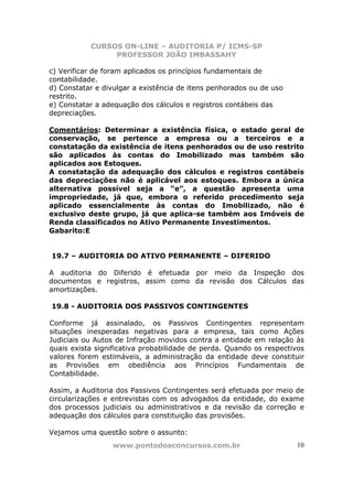 CURSOS ON-LINE – AUDITORIA P/ ICMS-SP
                PROFESSOR JOÃO IMBASSAHY

c) Verificar de foram aplicados os princípios fundamentais de
contabilidade.
d) Constatar e divulgar a existência de itens penhorados ou de uso
restrito.
e) Constatar a adequação dos cálculos e registros contábeis das
depreciações.

Comentários: Determinar a existência física, o estado geral de
conservação, se pertence a empresa ou a terceiros e a
constatação da existência de itens penhorados ou de uso restrito
são aplicados às contas do Imobilizado mas também são
aplicados aos Estoques.
A constatação da adequação dos cálculos e registros contábeis
das depreciações não é aplicável aos estoques. Embora a única
alternativa possível seja a “e”, a questão apresenta uma
impropriedade, já que, embora o referido procedimento seja
aplicado essencialmente às contas do Imobilizado, não é
exclusivo deste grupo, já que aplica-se também aos Imóveis de
Renda classificados no Ativo Permanente Investimentos.
Gabarito:E


19.7 – AUDITORIA DO ATIVO PERMANENTE – DIFERIDO

A auditoria do Diferido é efetuada por meio da Inspeção dos
documentos e registros, assim como da revisão dos Cálculos das
amortizações.

19.8 - AUDITORIA DOS PASSIVOS CONTINGENTES

Conforme já assinalado, os Passivos Contingentes representam
situações inesperadas negativas para a empresa, tais como Ações
Judiciais ou Autos de Infração movidos contra a entidade em relação às
quais exista significativa probabilidade de perda. Quando os respectivos
valores forem estimáveis, a administração da entidade deve constituir
as Provisões em obediência aos Princípios Fundamentais de
Contabilidade.

Assim, a Auditoria dos Passivos Contingentes será efetuada por meio de
circularizações e entrevistas com os advogados da entidade, do exame
dos processos judiciais ou administrativos e da revisão da correção e
adequação dos cálculos para constituição das provisões.

Vejamos uma questão sobre o assunto:
                 www.pontodosconcursos.com.br                        10
 