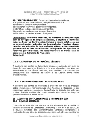 CURSOS ON-LINE – AUDITORIA P/ ICMS-SP
                PROFESSOR JOÃO IMBASSAHY


10. (AFRF/2002.1/ESAF) No momento da circularização de
advogados da empresa auditada, o objetivo do auditor é
a) identificar todos os compromissos.
b) questionar os ativos e passivos contingentes.
c) identificar todos os passivos contingentes.
d) questionar as chances de sucesso das ações.
e) identificar os valores a serem divulgados.

Comentários: Conforme analisado, no momento da circularização
com os advogados da empresa auditada, o objetivo é identificar
todos os Passivos Contingentes. Embora a norma estabeleça que
os procedimentos aplicados às Contingências Passivas devem
também ser aplicadas às Contingências Ativas, a ESAF considera
que somente no caso dos Passivos Contingentes são aplicados os
referidos procedimentos. Tal posicionamento da Banca está de
acordo com o Princípio da Prudência.
Gabarito:C


19.9 – AUDITORIA DO PATRIMÔNIO LÍQUIDO

A auditoria das contas do Patrimônio Líquido é realizada por meio da
Inspeção para exame do Estatuto e de suas alterações, das Atas das
Assembléias e dos títulos emitidos, das revisões dos cálculos das
constituições das Reservas de Lucros e de Capital, entre outros
procedimentos.


19.10 – AUDITORIA DAS CONTAS DE RESULTADO

A auditoria das contas de Resultado é efetuada por meio da Inspeção
sobre documentos representativos das Receitas e Despesas e dos
respectivos registros contábeis. Conferência de Cálculo das referidas
contas, Revisão analítica do comportamento das contas ao longo de
períodos sucessivos, entre outras.

20– ASSUNTOS COMPLEMENTARES E NORMAS DA CVM
20.1– REVISÃO LIMITADA

Conforme especificado nas Normas e Procedimentos de Auditoria do
Instituto Brasileiro de Contadores (IBRACON) – NPA nº 4 do IBRACON,
a Revisão Limitada das Demonstrações Contábeis compreende a
realização de uma série de procedimentos com o objetivo de verificar se

                 www.pontodosconcursos.com.br                        11
 