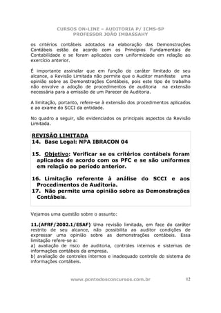 CURSOS ON-LINE – AUDITORIA P/ ICMS-SP
                PROFESSOR JOÃO IMBASSAHY

os critérios contábeis adotados na elaboração das Demonstrações
Contábeis estão de acordo com os Princípios Fundamentais de
Contabilidade e se foram aplicados com uniformidade em relação ao
exercício anterior.

É importante assinalar que em função do caráter limitado de seu
alcance, a Revisão Limitada não permite que o Auditor manifeste uma
opinião sobre as Demonstrações Contábeis, pois este tipo de trabalho
não envolve a adoção de procedimentos de auditoria na extensão
necessária para a emissão de um Parecer de Auditoria.

A limitação, portanto, refere-se à extensão dos procedimentos aplicados
e ao exame do SCCI da entidade.

No quadro a seguir, são evidenciados os principais aspectos da Revisão
Limitada.

REVISÃO LIMITADA
14. Base Legal: NPA IBRACON 04

15. Objetivo: Verificar se os critérios contábeis foram
 aplicados de acordo com os PFC e se são uniformes
 em relação ao período anterior.

16. Limitação referente à análise do SCCI e aos
 Procedimentos de Auditoria.
17. Não permite uma opinião sobre as Demonstrações
 Contábeis.


Vejamos uma questão sobre o assunto:

11.(AFRF/2002.1/ESAF) Uma revisão limitada, em face do caráter
restrito de seu alcance, não possibilita ao auditor condições de
expressar uma opinião sobre as demonstrações contábeis. Essa
limitação refere-se a:
a) avaliação de risco de auditoria, controles internos e sistemas de
informações contábeis da empresa.
b) avaliação de controles internos e inadequado controle do sistema de
informações contábeis.



                 www.pontodosconcursos.com.br                        12
 