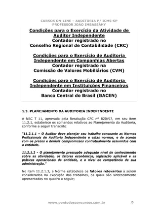 CURSOS ON-LINE – AUDITORIA P/ ICMS-SP
                PROFESSOR JOÃO IMBASSAHY

    Condições para o Exercício da Atividade de
             Auditor Independente
             Contador registrado no
    Conselho Regional de Contabilidade (CRC)

      Condições para o Exercício de Auditoria
      Independente em Companhias Abertas
             Contador registrado na
      Comissão de Valores Mobiliários (CVM)

     Condições para o Exercício de Auditoria
    Independente em Instituições Financeiras
            Contador registrado no
        Banco Central do Brasil (BACEN)


1.3. PLANEJAMENTO DA AUDITORIA INDEPENDENTE

A NBC T 11, aprovada pela Resolução CFC nº 820/97, em seu item
11.2.1, estabelece os comandos relativos ao Planejamento da Auditoria,
conforme a seguir transcrito:

“11.2.1.1 – O Auditor deve planejar seu trabalho consoante as Normas
Profissionais de Auditoria Independente e estas normas, e de acordo
com os prazos e demais compromissos contratualmente assumidos com
a entidade.

11.2.1.2 - O planejamento pressupõe adequado nível de conhecimento
sobre as atividades, os fatores econômicos, legislação aplicável e as
práticas operacionais da entidade, e o nível de competência de sua
administração.”

No item 11.2.1.3, a Norma estabelece os fatores relevantes a serem
considerados na execução dos trabalhos, os quais são sinteticamente
apresentados no quadro a seguir;




                www.pontodosconcursos.com.br                      1515
 