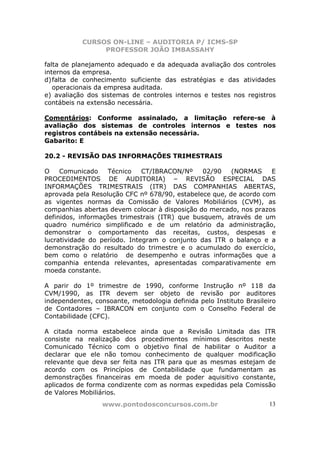 CURSOS ON-LINE – AUDITORIA P/ ICMS-SP
                PROFESSOR JOÃO IMBASSAHY

falta de planejamento adequado e da adequada avaliação dos controles
internos da empresa.
d) falta de conhecimento suficiente das estratégias e das atividades
   operacionais da empresa auditada.
e) avaliação dos sistemas de controles internos e testes nos registros
contábeis na extensão necessária.

Comentários: Conforme assinalado, a limitação refere-se à
avaliação dos sistemas de controles internos e testes nos
registros contábeis na extensão necessária.
Gabarito: E

20.2 - REVISÃO DAS INFORMAÇÕES TRIMESTRAIS

O    Comunicado    Técnico    CT/IBRACON/Nº     02/90   (NORMAS    E
PROCEDIMENTOS DE AUDITORIA) – REVISÃO ESPECIAL DAS
INFORMAÇÕES TRIMESTRAIS (ITR) DAS COMPANHIAS ABERTAS,
aprovada pela Resolução CFC nº 678/90, estabelece que, de acordo com
as vigentes normas da Comissão de Valores Mobiliários (CVM), as
companhias abertas devem colocar à disposição do mercado, nos prazos
definidos, informações trimestrais (ITR) que busquem, através de um
quadro numérico simplificado e de um relatório da administração,
demonstrar o comportamento das receitas, custos, despesas e
lucratividade do período. Integram o conjunto das ITR o balanço e a
demonstração do resultado do trimestre e o acumulado do exercício,
bem como o relatório de desempenho e outras informações que a
companhia entenda relevantes, apresentadas comparativamente em
moeda constante.

A parir do 1º trimestre de 1990, conforme Instrução nº 118 da
CVM/1990, as ITR devem ser objeto de revisão por auditores
independentes, consoante, metodologia definida pelo Instituto Brasileiro
de Contadores – IBRACON em conjunto com o Conselho Federal de
Contabilidade (CFC).

A citada norma estabelece ainda que a Revisão Limitada das ITR
consiste na realização dos procedimentos mínimos descritos neste
Comunicado Técnico com o objetivo final de habilitar o Auditor a
declarar que ele não tomou conhecimento de qualquer modificação
relevante que deva ser feita nas ITR para que as mesmas estejam de
acordo com os Princípios de Contabilidade que fundamentam as
demonstrações financeiras em moeda de poder aquisitivo constante,
aplicados de forma condizente com as normas expedidas pela Comissão
de Valores Mobiliários.
                 www.pontodosconcursos.com.br                         13
 