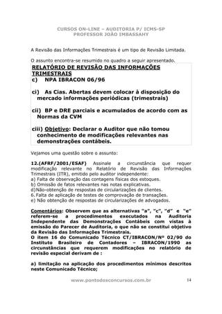 CURSOS ON-LINE – AUDITORIA P/ ICMS-SP
                PROFESSOR JOÃO IMBASSAHY


A Revisão das Informações Trimestrais é um tipo de Revisão Limitada.

O assunto encontra-se resumido no quadro a seguir apresentado.
RELATÓRIO DE REVISÃO DAS INFORMAÇÕES
TRIMESTRAIS
c) NPA IBRACON 06/96

ci) As Cias. Abertas devem colocar à disposição do
  mercado informações periódicas (trimestrais)

cii) BP e DRE parciais e acumulados de acordo com as
  Normas da CVM

ciii) Objetivo: Declarar o Auditor que não tomou
  conhecimento de modificações relevantes nas
  demonstrações contábeis.

Vejamos uma questão sobre o assunto:

12.(AFRF/2001/ESAF)          Assinale   a   circunstância   que requer
modificação relevante no Relatório de Revisão das Informações
Trimestrais (ITR), emitido pelo auditor independente:
a) Falta de observação das contagens físicas dos estoques.
b) Omissão de fatos relevantes nas notas explicativas.
d) Não-obtenção de respostas de circularizações de clientes.
6. Falta de aplicação de testes de comprovação de transações.
e) Não obtenção de respostas de circularizações de advogados.

Comentários: Observem que as alternativas “a”, ”c”, ”d” e “e”
referem-se    a   procedimentos    executados   na    Auditoria
Independente das Demonstrações Contábeis com vistas à
emissão do Parecer de Auditoria, o que não se constitui objetivo
da Revisão das Informações Trimestrais.
O item 16 do Comunicado Técnico CT/IBRACON/Nº 02/90 do
Instituto Brasileiro de Contadores – IBRACON/1990 as
circunstâncias que requerem modificações no relatório de
revisão especial derivam de :

a) limitação na aplicação dos procedimentos mínimos descritos
neste Comunicado Técnico;

                 www.pontodosconcursos.com.br                          14
 