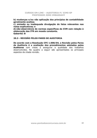 CURSOS ON-LINE – AUDITORIA P/ ICMS-SP
               PROFESSOR JOÃO IMBASSAHY

b) mudanças e/ou não aplicação dos princípios de contabilidade
geralmente aceitos;
c) omissão ou inadequada divulgação de fatos relevantes nas
notas explicativas; e
d) não-observância de normas específicas da CVM com relação à
elaboração das ITR em moeda constante.
Gabarito: B

20.3 - REVISÃO PELOS PARES DE AUDITORIA

De acordo com a Resolução CFC 1.008/04, a Revisão pelos Pares
de Auditoria é a avaliação dos procedimentos adotados pelos
Auditores com vistas a assegurar a qualidade dos trabalhos
desenvolvidos. No quadro a seguir são apresentados os principais
aspectos da citada revisão.




               www.pontodosconcursos.com.br                   15
 