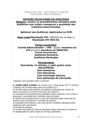 CURSOS ON-LINE – AUDITORIA P/ ICMS-SP
                PROFESSOR JOÃO IMBASSAHY

         REVISÃO PELOS PARES DE AUDITORIA
   Objetivo: Avaliar os procedimentos adotados pelos
   Auditores com vistas a assegurar a qualidade dos
                trabalhos desenvolvidos.

        Aplicável aos Auditores registrados na CVM.

     Base Legal:Resolução CFC 1008/04 que revogou a
                 Resolução CFC 964/03.

                  Partes envolvidas:
     Comitê Administrador – CRE - Quatro membros do
           CFC e quatro membros do IBRACON.
                       Comitê Administrador
                      Auditores Revisores
                      Auditores Revisados

                      Periodicidade
        Executada, no mínimo, a cada quatro anos.
                      RELATÓRIOS
                     Sem Ressalvas
                     Com Ressalvas
                     Com Conclusão adversa
                     Com abstenção de Conclusão
Vejamos uma questão sobre o assunto:

5. (AFRF/2002.1/ESAF) De acordo com a Resolução CFC nº 910/01,
o objetivo da revisão pelos pares de auditoria é a
a) revisão interna das práticas de auditoria aplicadas por sócios de
outros escritórios da mesma empresa de auditoria.
b) avaliação dos procedimentos adotados pelos auditores, com vistas a
assegurar a qualidade dos trabalhos desenvolvidos.
c) revisão dos procedimentos e técnicas adotadas pelas empresas de
auditoria que suportaram a emissão do parecer.
d) avaliação das práticas e das estimativas contábeis adotadas pelos
auditores que suportaram
a emissão do parecer.
e) revisão das políticas internas adotadas pelas empresas de auditoria
na segregação de outros tipos de serviços prestados.

                 www.pontodosconcursos.com.br                       16
 