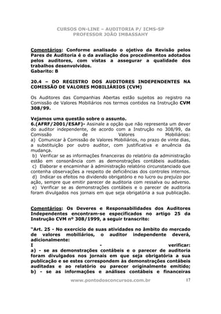CURSOS ON-LINE – AUDITORIA P/ ICMS-SP
                 PROFESSOR JOÃO IMBASSAHY


Comentários: Conforme analisado o ojetivo da Revisão pelos
Pares de Auditoria é o da avaliação dos procedimentos adotados
pelos auditores, com vistas a assegurar a qualidade dos
trabalhos desenvolvidos.
Gabarito: B

20.4 – DO REGISTRO DOS AUDITORES INDEPENDENTES NA
COMISSÃO DE VALORES MOBILIÁRIOS (CVM)

Os Auditores das Companhias Abertas estão sujeitos ao registro na
Comissão de Valores Mobiliários nos termos contidos na Instrução CVM
308/99.

Vejamos uma questão sobre o assunto.
6.(AFRF/2001/ESAF)- Assinale a opção que não representa um dever
do auditor independente, de acordo com a Instrução no 308/99, da
Comissão                 de              Valores              Mobiliários:
a) Comunicar à Comissão de Valores Mobiliários, no prazo de vinte dias,
a substituição por outro auditor, com justificativa e anuência da
mudança.
 b) Verificar se as informações financeiras do relatório da administração
estão em consonância com as demonstrações contábeis auditadas.
 c) Elaborar e encaminhar à administração relatório circunstanciado que
contenha observações a respeito de deficiências dos controles internos.
 d) Indicar os efeitos no dividendo obrigatório e no lucro ou prejuízo por
ação, sempre que emitir parecer de auditoria com ressalva ou adverso.
 e) Verificar se as demonstrações contábeis e o parecer de auditoria
foram divulgados nos jornais em que seja obrigatória a sua publicação.


Comentários: Os Deveres e Responsabilidades dos Auditores
Independentes encontram-se especificados no artigo 25 da
Instrução CVM nº 308/1999, a seguir transcrito:

“Art. 25 - No exercício de suas atividades no âmbito do mercado
de valores mobiliários, o auditor independente deverá,
adicionalmente:
I                            -                         verificar:
a) - se as demonstrações contábeis e o parecer de auditoria
foram divulgados nos jornais em que seja obrigatória a sua
publicação e se estes correspondem às demonstrações contábeis
auditadas e ao relatório ou parecer originalmente emitido;
b) - se as informações e análises contábeis e financeiras
                  www.pontodosconcursos.com.br                         17
 