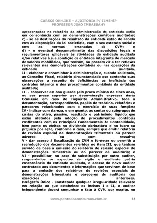 CURSOS ON-LINE – AUDITORIA P/ ICMS-SP
               PROFESSOR JOÃO IMBASSAHY

apresentadas no relatório da administração da entidade estão
em consonância com as demonstrações contábeis auditadas;
c) - se as destinações do resultado da entidade estão de acordo
com as disposições da lei societária, com o seu estatuto social e
com       as      normas       emanadas       da      CVM;       e
d) - o eventual descumprimento das disposições legais e
regulamentares aplicáveis às atividades da entidade auditada
e/ou relativas à sua condição de entidade integrante do mercado
de valores mobiliários, que tenham, ou possam vir a ter reflexos
relevantes nas demonstrações contábeis ou nas operações da
entidade                                                auditada.
II - elaborar e encaminhar à administração e, quando solicitado,
ao Conselho Fiscal, relatório circunstanciado que contenha suas
observações a respeito de deficiências ou ineficácia dos
controles internos e dos procedimentos contábeis da entidade
auditada;
III - conservar em boa guarda pelo prazo mínimo de cinco anos,
ou por prazo superior por determinação expressa desta
Comissão em caso de Inquérito Administrativo, toda a
documentação, correspondência, papéis de trabalho, relatórios e
pareceres relacionados com o exercício de suas funções;
IV - indicar com clareza, e em quanto, as contas ou subgrupos de
contas do ativo, passivo, resultado e patrimônio líquido que
estão afetados pela adoção de procedimentos contábeis
conflitantes com os Princípios Fundamentais de Contabilidade,
bem como os efeitos no dividendo obrigatório e no lucro ou
prejuízo por ação, conforme o caso, sempre que emitir relatório
de revisão especial de demonstrações trimestrais ou parecer
adverso               ou               com               ressalva;
V - dar acesso à fiscalização da CVM e fornecer ou permitir a
reprodução dos documentos referidos no item III, que tenham
servido de base à emissão do relatório de revisão especial de
demonstrações trimestrais ou do parecer de auditoria; e
VI - possibilitar, no caso de substituição por outro auditor,
resguardados os aspectos de sigilo e mediante prévia
concordância da entidade auditada, o acesso do novo auditor
contratado aos documentos e informações que serviram de base
para a emissão dos relatórios de revisões especiais de
demonstrações trimestrais e pareceres de auditoria dos
exercícios                                             anteriores.
Parágrafo Único - Constatada qualquer irregularidade relevante
em relação ao que estabelece os incisos I e II, o auditor
independente deverá comunicar o fato à CVM, por escrito, no


                www.pontodosconcursos.com.br                    18
 