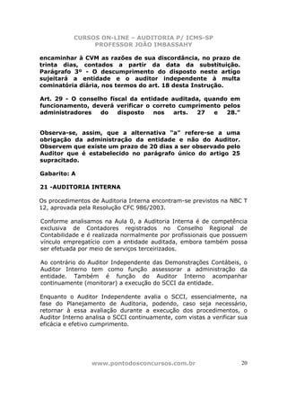 CURSOS ON-LINE – AUDITORIA P/ ICMS-SP
                PROFESSOR JOÃO IMBASSAHY

encaminhar à CVM as razões de sua discordância, no prazo de
trinta dias, contados a partir da data da substituição.
Parágrafo 3º - O descumprimento do disposto neste artigo
sujeitará a entidade e o auditor independente à multa
cominatória diária, nos termos do art. 18 desta Instrução.

Art. 29 - O conselho fiscal da entidade auditada, quando em
funcionamento, deverá verificar o correto cumprimento pelos
administradores   do    disposto   nos   arts. 27    e  28.”


Observa-se, assim, que a alternativa “a” refere-se a uma
obrigação da administração da entidade e não do Auditor.
Observem que existe um prazo de 20 dias a ser observado pelo
Auditor que é estabelecido no parágrafo único do artigo 25
supracitado.

Gabarito: A

21 -AUDITORIA INTERNA

Os procedimentos de Auditoria Interna encontram-se previstos na NBC T
12, aprovada pela Resolução CFC 986/2003.

Conforme analisamos na Aula 0, a Auditoria Interna é de competência
exclusiva de Contadores registrados no Conselho Regional de
Contabilidade e é realizada normalmente por profissionais que possuem
vínculo empregatício com a entidade auditada, embora também possa
ser efetuada por meio de serviços terceirizados.

Ao contrário do Auditor Independente das Demonstrações Contábeis, o
Auditor Interno tem como função assessorar a administração da
entidade. Também é função do Auditor Interno acompanhar
continuamente (monitorar) a execução do SCCI da entidade.

Enquanto o Auditor Independente avalia o SCCI, essencialmente, na
fase do Planejamento de Auditoria, podendo, caso seja necessário,
retornar à essa avaliação durante a execução dos procedimentos, o
Auditor Interno analisa o SCCI continuamente, com vistas a verificar sua
eficácia e efetivo cumprimento.




                 www.pontodosconcursos.com.br                        20
 