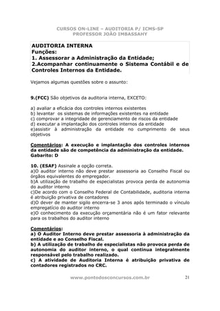 CURSOS ON-LINE – AUDITORIA P/ ICMS-SP
                PROFESSOR JOÃO IMBASSAHY

AUDITORIA INTERNA
Funções:
1. Assessorar a Administração da Entidade;
2.Acompanhar continuamente o Sistema Contábil e de
Controles Internos da Entidade.

Vejamos algumas questões sobre o assunto:


9.(FCC) São objetivos da auditoria interna, EXCETO:

a) avaliar a eficácia dos controles internos existentes
b) levantar os sistemas de informações existentes na entidade
c) comprovar a integridade de gerenciamento de riscos da entidade
d) executar a implantação dos controles internos da entidade
e)assistir à administração da entidade no cumprimento de seus
objetivos

Comentários: A execução e implantação dos controles internos
da entidade são de competência da administração da entidade.
Gabarito: D

10. (ESAF) Assinale a opção correta.
a)O auditor interno não deve prestar assessoria ao Conselho Fiscal ou
órgãos equivalentes do empregador.
b)A utilização de trabalho de especialistas provoca perda de autonomia
do auditor interno
c)De acordo com o Conselho Federal de Contabilidade, auditoria interna
é atribuição privativa de contadores
d)O dever de manter sigilo encerra-se 3 anos após terminado o vínculo
empregatício do auditor interno
e)O conhecimento da execução orçamentária não é um fator relevante
para os trabalhos do auditor interno

Comentários:
a) O Auditor Interno deve prestar assessoria à administração da
entidade e ao Conselho Fiscal.
b) A utilização de trabalho de especialistas não provoca perda de
autonomia do auditor interno, o qual continua integralmente
responsável pelo trabalho realizado.
c) A atividade de Auditoria Interna é atribuição privativa de
contadores registrados no CRC.

                 www.pontodosconcursos.com.br                       21
 
