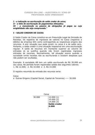 CURSOS ON-LINE – AUDITORIA P/ ICMS-SP
                PROFESSOR JOÃO IMBASSAHY


I - a indicação na escrituração de saldo credor de caixa;
II - a falta de escrituração de pagamentos efetuados;
III - a manutenção no passivo de obrigações já pagas ou cuja
exigibilidade não seja comprovada.”

I - SALDO CREDOR DE CAIXA

O Saldo Credor de Caixa constitui-se em Presunção Legal de Omissão de
Receitas. Os registros de ingressos de valores no Caixa (registros a
débito) da empresa têm como contrapartida as respectivas origens dos
recursos. A pior situação que pode existir no caixa é a de saldo zero.
Portanto, o saldo credor é uma situação impossível em uma escrituração
regular. A saída de recursos em montante superior ao volume de
entradas só se justifica quando não foram registradas ingressos
entradas de recursos. Normalmente, tal situação ocorre quando a
sociedade omite receitas não as escriturando e existem despesas que
não podem ser ocultadas.

Exemplo: A sociedade AB tem um saldo escriturado de R$ 30.000 em
seu caixa. No período foram registradas saídas dos seguintes valores:
1. R$ 12.000; 2. R$ 10.000 e 3. R$ 14.000

O registro resumido da entrada dos recursos seria:

Caixa
a Outras Origens (Capital Social, Capital de Terceiros) ---- 30.000




                                Caixa
                     30.000          12.000 (1)
                                     10.000 (2)
                                     14.000 (3)
                                     Saldo credor
                                     6.000




                  www.pontodosconcursos.com.br                        23
 