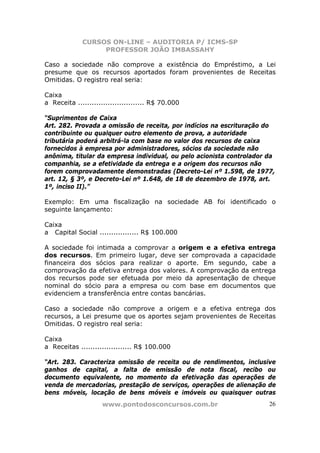 CURSOS ON-LINE – AUDITORIA P/ ICMS-SP
                  PROFESSOR JOÃO IMBASSAHY

Caso a sociedade não comprove a existência do Empréstimo, a Lei
presume que os recursos aportados foram provenientes de Receitas
Omitidas. O registro real seria:

Caixa
a Receita ............................. R$ 70.000

“Suprimentos de Caixa
Art. 282. Provada a omissão de receita, por indícios na escrituração do
contribuinte ou qualquer outro elemento de prova, a autoridade
tributária poderá arbitrá-la com base no valor dos recursos de caixa
fornecidos à empresa por administradores, sócios da sociedade não
anônima, titular da empresa individual, ou pelo acionista controlador da
companhia, se a efetividade da entrega e a origem dos recursos não
forem comprovadamente demonstradas (Decreto-Lei nº 1.598, de 1977,
art. 12, § 3º, e Decreto-Lei nº 1.648, de 18 de dezembro de 1978, art.
1º, inciso II).”

Exemplo: Em uma fiscalização na sociedade AB foi identificado o
seguinte lançamento:

Caixa
a Capital Social ................. R$ 100.000

A sociedade foi intimada a comprovar a origem e a efetiva entrega
dos recursos. Em primeiro lugar, deve ser comprovada a capacidade
financeira dos sócios para realizar o aporte. Em segundo, cabe a
comprovação da efetiva entrega dos valores. A comprovação da entrega
dos recursos pode ser efetuada por meio da apresentação de cheque
nominal do sócio para a empresa ou com base em documentos que
evidenciem a transferência entre contas bancárias.

Caso a sociedade não comprove a origem e a efetiva entrega dos
recursos, a Lei presume que os aportes sejam provenientes de Receitas
Omitidas. O registro real seria:

Caixa
a Receitas ...................... R$ 100.000

“Art. 283. Caracteriza omissão de receita ou de rendimentos, inclusive
ganhos de capital, a falta de emissão de nota fiscal, recibo ou
documento equivalente, no momento da efetivação das operações de
venda de mercadorias, prestação de serviços, operações de alienação de
bens móveis, locação de bens móveis e imóveis ou quaisquer outras
                    www.pontodosconcursos.com.br                      26
 