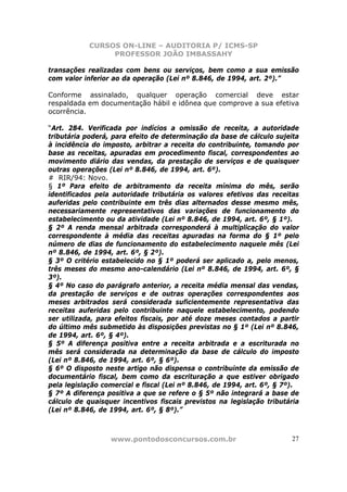 CURSOS ON-LINE – AUDITORIA P/ ICMS-SP
                 PROFESSOR JOÃO IMBASSAHY

transações realizadas com bens ou serviços, bem como a sua emissão
com valor inferior ao da operação (Lei nº 8.846, de 1994, art. 2º).”

Conforme assinalado, qualquer operação comercial deve estar
respaldada em documentação hábil e idônea que comprove a sua efetiva
ocorrência.

“Art. 284. Verificada por indícios a omissão de receita, a autoridade
tributária poderá, para efeito de determinação da base de cálculo sujeita
à incidência do imposto, arbitrar a receita do contribuinte, tomando por
base as receitas, apuradas em procedimento fiscal, correspondentes ao
movimento diário das vendas, da prestação de serviços e de quaisquer
outras operações (Lei nº 8.846, de 1994, art. 6º).
# RIR/94: Novo.
§ 1º Para efeito de arbitramento da receita mínima do mês, serão
identificados pela autoridade tributária os valores efetivos das receitas
auferidas pelo contribuinte em três dias alternados desse mesmo mês,
necessariamente representativos das variações de funcionamento do
estabelecimento ou da atividade (Lei nº 8.846, de 1994, art. 6º, § 1º).
§ 2º A renda mensal arbitrada corresponderá à multiplicação do valor
correspondente à média das receitas apuradas na forma do § 1º pelo
número de dias de funcionamento do estabelecimento naquele mês (Lei
nº 8.846, de 1994, art. 6º, § 2º).
§ 3º O critério estabelecido no § 1º poderá ser aplicado a, pelo menos,
três meses do mesmo ano-calendário (Lei nº 8.846, de 1994, art. 6º, §
3º).
§ 4º No caso do parágrafo anterior, a receita média mensal das vendas,
da prestação de serviços e de outras operações correspondentes aos
meses arbitrados será considerada suficientemente representativa das
receitas auferidas pelo contribuinte naquele estabelecimento, podendo
ser utilizada, para efeitos fiscais, por até doze meses contados a partir
do último mês submetido às disposições previstas no § 1º (Lei nº 8.846,
de 1994, art. 6º, § 4º).
§ 5º A diferença positiva entre a receita arbitrada e a escriturada no
mês será considerada na determinação da base de cálculo do imposto
(Lei nº 8.846, de 1994, art. 6º, § 6º).
§ 6º O disposto neste artigo não dispensa o contribuinte da emissão de
documentário fiscal, bem como da escrituração a que estiver obrigado
pela legislação comercial e fiscal (Lei nº 8.846, de 1994, art. 6º, § 7º).
§ 7º A diferença positiva a que se refere o § 5º não integrará a base de
cálculo de quaisquer incentivos fiscais previstos na legislação tributária
(Lei nº 8.846, de 1994, art. 6º, § 8º).”



                  www.pontodosconcursos.com.br                         27
 