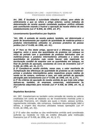 CURSOS ON-LINE – AUDITORIA P/ ICMS-SP
                PROFESSOR JOÃO IMBASSAHY

Art. 285. É facultado à autoridade tributária utilizar, para efeito de
arbitramento a que se refere o artigo anterior, outros métodos de
determinação da receita quando constatado qualquer artifício utilizado
pelo contribuinte visando a frustrar a apuração da receita efetiva do seu
estabelecimento (Lei nº 8.846, de 1994, art. 8º).

Levantamento Quantitativo por Espécie

“Art. 286. A omissão de receita poderá, também, ser determinada a
partir de levantamento por espécie de quantidade de matérias-primas e
produtos intermediários utilizados no processo produtivo da pessoa
jurídica (Lei nº 9.430, de 1996, art. 41).

§ 1º Para os fins deste artigo, apurar-se-á a diferença, positiva ou
negativa, entre a soma das quantidades de produtos em estoque no
início do período com a quantidade de produtos fabricados com as
matérias-primas e produtos intermediários utilizados e a soma das
quantidades de produtos cuja venda houver sido registrada na
escrituração contábil da empresa com as quantidades em estoque, no
final do período de apuração, constantes do Livro de Inventário (Lei nº
9.430, de 1996, art. 41, § 1º).
§ 2º Considera-se receita omitida, nesse caso, o valor resultante da
multiplicação das diferenças de quantidade de produtos ou de matérias-
primas e produtos intermediários pelos respectivos preços médios de
venda ou de compra, conforme o caso, em cada período de apuração
abrangido pelo levantamento (Lei nº 9.430, de 1996, art. 41, § 2º).
§ 3º Os critérios de apuração de receita omitida de que trata este artigo
aplicam-se, também, às empresas comerciais, relativamente às
mercadorias adquiridas para revenda (Lei nº 9.430, de 1996, art. 41, §
3º).”

Depósitos Bancários

Art. 287. Caracterizam-se também como omissão de receita os valores
creditados em conta de depósito ou de investimento mantida junto a
instituição financeira, em relação aos quais o titular, pessoa jurídica,
regularmente intimado, não comprove, mediante documentação hábil e
idônea, a origem dos recursos utilizados nessas operações (Lei nº
9.430, de 1996, art. 42).

§ 1º O valor das receitas ou dos rendimentos omitido será considerado
auferido ou recebido no mês do crédito efetuado pela instituição
financeira (Lei nº 9.430, de 1996, art. 42, § 1º).


                  www.pontodosconcursos.com.br                        28
 